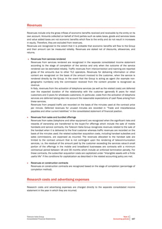 Telecom Italia Group
Consolidated Financial Statements
Note 2
Accounting policies 167
Revenues
Revenues include only the gross inflows of economic benefits received and receivable by the entity on its
own account. Amounts collected on behalf of third parties such as sales taxes, goods and services taxes
and value added taxes are not economic benefits which flow to the entity and do not result in increases
in equity. Therefore, they are excluded from revenues.
Revenues are recognized to the extent that it is probable that economic benefits will flow to the Group
and their amount can be measured reliably. Revenues are stated net of discounts, allowances, and
returns.
• Revenues from services rendered
Revenues from services rendered are recognized in the separate consolidated income statement
according to the stage of completion of the service and only when the outcome of the service
rendered can be estimated reliably. Traffic revenues from interconnection and roaming are reported
gross of the amounts due to other TLC operators. Revenues for delivering information or other
content are recognized on the basis of the amount invoiced to the customer, when the service is
rendered directly by the Group. In the event that the Group is acting as agent (for example non-
geographic numbers) only the commission received from the content provider is recognized as
revenue.
In Italy, revenues from the activation of telephone services (as well as the related costs) are deferred
over the expected duration of the relationship with the customer (generally 8 years for retail
customers and 3 years for wholesale customers). In particular, costs from the activation of telephone
services are deferred taking also into account the reasonable expectations of cash flows arising from
these services.
Revenues from prepaid traffic are recorded on the basis of the minutes used at the contract price
per minute. Deferred revenues for unused minutes are recorded in “Trade and miscellaneous
payables and other current liabilities” in the consolidated statement of financial position.
• Revenues from sales and bundled offerings
Revenues from sales (telephone and other equipment) are recognized when the significant risks and
rewards of ownership are transferred to the buyer.For offerings which include the sale of mobile
handsets and service contracts, the Telecom Italia Group recognizes revenues related to the sale of
the handset when it is delivered to the final customer whereas traffic revenues are recorded on the
basis of the minutes used; the related subscriber acquisition costs, including handset subsidies and
sales commissions, are expensed as incurred. The revenues allocated to the handset sale are
limited to the contract amount that is not contingent upon the rendering of telecommunication
services, i.e. the residual of the amount paid by the customer exceeding the services value.A small
portion of the offerings in the mobile and broadband businesses are contracts with a minimum
contractual period between 18 and 30 months which include an enforced termination penalty. For
these contracts, the subscriber acquisition costs are capitalized under “Intangible assets with a finite
useful life” if the conditions for capitalization as described in the related accounting policy are met.
• Revenues on construction contracts
Revenues on construction contracts are recognized based on the stage of completion (percentage of
completion method).
Research costs and advertising expenses
Research costs and advertising expenses are charged directly to the separate consolidated income
statement in the year in which they are incurred.
 