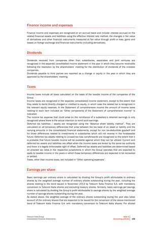 Telecom Italia Group
Consolidated Financial Statements
Note 2
Accounting policies 168
Finance income and expenses
Finance income and expenses are recognized on an accrual basis and include: interest accrued on the
related financial assets and liabilities using the effective interest rate method, the changes in fair value
of derivatives and other financial instruments measured at fair value through profit or loss, gains and
losses on foreign exchange and financial instruments (including derivatives).
Dividends
Dividends received from companies other than subsidiaries, associates and joint ventures are
recognized in the separate consolidated income statement in the year in which they become receivable
following the resolution by the shareholders’ meeting for the distribution of dividends of the investee
companies.
Dividends payable to third parties are reported as a change in equity in the year in which they are
approved by the shareholders’ meeting.
Taxes
Income taxes include all taxes calculated on the basis of the taxable income of the companies of the
Group.
Income taxes are recognized in the separate consolidated income statement, except to the extent that
they relate to items directly charged or credited to equity, in which case the related tax is recognized in
the relevant equity reserves. In the Statement of comprehensive income the amount of income taxes
relating to each item included as “Other components of the Statement of comprehensive income” is
indicated.
The income tax expense that could arise on the remittance of a subsidiary’s retained earnings is only
recognized where there is the actual intention to remit such earnings.
Deferred tax liabilities / assets are recognized using the “Balance sheet liability method”. They are
calculated on all temporary differences that arise between the tax base of an asset or liability and the
carrying amounts in the consolidated financial statements, except for non tax-deductible goodwill and
for those differences related to investments in subsidiaries which will not reverse in the foreseeable
future. Deferred tax assets relating to unused tax loss carryforwards are recognized to the extent that it
is probable that future taxable income will be available against which they can be utilized. Current and
deferred tax assets and liabilities are offset when the income taxes are levied by the same tax authority
and there is a legally enforceable right of offset. Deferred tax assets and liabilities are determined based
on enacted tax rates in the respective jurisdictions in which the Group operates that are expected to
apply to taxable income in the years in which those temporary differences are expected to be recovered
or settled.
Taxes, other than income taxes, are included in “Other operating expenses”.
Earnings per share
Basic earnings per ordinary share is calculated by dividing the Group’s profit attributable to ordinary
shares by the weighted average number of ordinary shares outstanding during the year, including the
shares relating to the bond issued in November 2013 by Telecom Italia Finance S.A. with mandatory
conversion to Telecom Italia shares and excluding treasury shares. Similarly, basic earnings per savings
share is calculated by dividing the Group’s profit attributable to savings shares by the weighted average
number of savings shares outstanding during the year.
As stated above, the weighted average of the ordinary shares outstanding during the year also takes
account of the ordinary shares that are expected to be issued for the conversion of the above-mentioned
bond of Telecom Italia Finance S.A. with mandatory conversion to Telecom Italia shares. For diluted
 