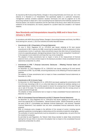 Telecom Italia Group
Consolidated Financial Statements
Note 2
Accounting policies 170
As required by IAS 8 (Accounting Policies, Changes in Accounting Estimates and Errors) par. 10, in the
absence of a Standard or an Interpretation that specifically applies to a particular transaction,
management carefully considers subjective valuation techniques and uses its judgment as to the
accounting methods to adopt with a view to providing financial statements which faithfully represent the
financial position, the results of operations and the cash flows of the Group, which reflect the economic
substance of the transactions, are neutral, prepared on a prudent basis and complete in all material
respects.
New Standards and Interpretations issued by IASB and in force from
January 1, 2013
In accordance with IAS 8 (Accounting Policies, Changes in Accounting Estimates and Errors), the IFRS in
force starting from January 1, 2013 are indicated and briefly described below.
• Amendments to IAS 1 (Presentation of Financial Statements)
On June 5, 2012, Regulation EC no. 475-2012 was issued, adopting at EU level several
amendments to IAS 1 made by the IASB, concerning the presentation of other components of other
comprehensive income. In particular, these amendments require that other items of comprehensive
income be separately grouped, distinguishing between those that may be reclassified (“transferred”)
to the separate income statement and those that may not be reclassified.
The adoption of these amendments had no impact in terms of the measurement of financial
statement items, and had a limited impact on the disclosure provided in these consolidated financial
statements at December 31, 2013.
• Amendments to IFRS 7 (Financial Instruments: Disclosures – Offsetting Financial Assets and
Financial Liabilities)
On December 13, 2012 Regulation EC no. 1256-2012 was issued, adopting at EU level several
amendments to IFRS 7 by the IASB, concerning disclosures on the offsetting of financial assets and
liabilities.
The adoption of these amendments had no impact on these consolidated financial statements at
December 31, 2013.
• Amendments to IAS 12 (Income Taxes)
On December 11, 2012 Regulation EC no. 1255-2012 was issued, applying the amendments to IAS
12 at EU level. According to IAS 12, an entity shall determine deferred tax liabilities relating to an
asset depending on whether the entity expects to recover the carrying amount of the asset through
use or sale of the asset. The amendment establishes the assumption that the carrying amount is
usually recovered through sale.
The adoption of these amendments had no impact on these consolidated financial statements at
December 31, 2013.
• IFRS 10 (Consolidated Financial Statements) and IAS 27 (Separate Financial Statements)
On December 11, 2012 Regulation EC no. 1254-2012 was issued, applying at EU level IFRS 10,
which fully replaces SIC 12 (Consolidation - Special Purpose Entities - Vehicle Companies), as well as
the parts of IAS 27 (“Consolidated and Separate Financial Statements”, now renamed “Separate
Financial Statements”) that establish how and when consolidated financial statements must be
prepared.
IFRS 10 introduces some changes to the definition of the concept of control, including several
application guidelines (including agency relationships and the ownership of potential voting rights).
The verification of control requirements must be conducted on an ongoing basis, not just at the time
the investment is acquired.
As permitted by said Regulation, the Telecom Italia Group decided to adopt these amendments
starting from the year 2013. In any event, this adoption had no impact on the consolidated financial
statements at December 31, 2013.
 