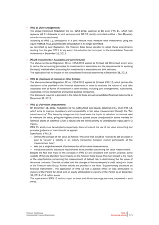 Telecom Italia Group
Consolidated Financial Statements
Note 2
Accounting policies 171
• IFRS 11 (Joint Arrangements)
The above-mentioned Regulation EC no. 1254-2012, applying at EU level IFRS 11, which fully
replaces IAS 31 (Interests in joint ventures) and SIC 13 (Jointly controlled entities – Non-Monetary
contributions by venturers).
According to IFRS 11, participants in a joint venture must measure their investments using the
equity method. Thus, proportionate consolidation is no longer permitted.
As permitted by said Regulation, the Telecom Italia Group decided to adopt these amendments
starting from the year 2013. In any event, this adoption had no impact on the consolidated financial
statements at December 31, 2013.
• IAS 28 (Investments in Associates and Joint Ventures)
The above-mentioned Regulation EC no. 1254-2012 applied at EU level IAS 28 revised, which aims
to define the accounting principles for investments in associates and the requirements for applying
the equity method when accounting for investments in associates and joint ventures.
The application had no impact on the consolidated financial statements at December 31, 2013.
• IFRS 12 (Disclosure of Interests in Other Entities)
The above-mentioned Regulation EC no. 1254-2012 applied at EU level IFRS 12, which defines the
disclosure to be provided in the financial statements in order to evaluate the nature of, and risks
associated with all forms of investment in other entities, including joint arrangements, subsidiaries,
associates, vehicle companies and special purpose companies.
The disclosure required is provided in the notes to these annual consolidated financial statements at
December 31, 2013.
• IFRS 13 (Fair Value Measurement)
On December 11, 2012, Regulation EC no. 1255-2012 was issued, adopting at EU level IFRS 13,
which aims to improve consistency and comparability in fair value measurement through the “fair
value hierarchy”. This hierarchy categorizes into three levels the inputs to valuation techniques used
to measure fair value, giving the highest priority to quoted prices (unadjusted) in active markets for
identical assets or liabilities (Level 1 inputs) and the lowest priority to unobservable inputs (Level 3
inputs).
IFRS 13, which must be adopted prospectively, does not extend the use of fair value accounting, but
provides guidance on how it should be applied.
Specifically, IFRS 13:
– defines the concept of fair value as follows: “the price that would be received to sell an asset or
paid to transfer a liability in an orderly transaction between market participants at the
measurement date”;
– sets out a single framework of provisions for all fair value measurements;
– introduces specific disclosure requirements to be provided concerning fair value measurement.
Despite the fact that many of the concepts in IFRS 13 are consistent with current practice, some
aspects of the new standard have impacts on the Telecom Italia Group. The main impact is the result
of the specifications concerning the measurement of default risk in determining the fair value of
derivative contracts. This risk includes both the changes in the counterparty's credit rating and those
of the Telecom Italia Group. Further details are provided in the Note “Supplementary disclosure on
financial instruments”. The application of IFRS 13 had a positive effect on loss attributable to
owners of the Parent for 2013 and on equity attributable to owners of the Parent as of December
31, 2013 of 18 million euros.
The application of IFRS 13 had no impact on basic and diluted earnings per share, expressed in euro
cents.
 