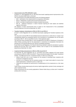 Telecom Italia Group
Consolidated Financial Statements
Note 2
Accounting policies 172
• Improvements to the IFRS (2009-2011 cycle)
On March 27, 2013 Regulation EC no. 301-2013 was issued, applying several improvements to the
IFRS for the period 2009 -2011, at EU level.
The improvements to the IFRS specifically concern the following aspects:
– IAS 1 - clarification of the requirements for comparative information;
– IAS 16 - classification of spare parts and servicing equipment;
– IAS 32 - tax effect of distributions to holders of equity instruments;
– IAS 34 – additional disclosure in interim financial reporting for total assets and liabilities
segment information.
The adoption of these improvements had no impact on the measurement of the consolidated
financial statement line items at December 31, 2013.
• Transition Guidance: Amendments to IFRS 10, IFRS 11 and IFRS 12
On April 4, 2013 Regulation EC no. 313-2013 was issued, applying the Transition Guidance at EU
level.
This document amends IFRS 10 (Consolidated financial statements) to clarify that an investor must
retrospectively adjust the comparative period if the conclusions on consolidation are not the same
according to IAS 27 / SIC 12 and IFRS 10 at the “initial application date”.
This document also amended IFRS 11 (Joint Arrangements) and IFRS 12 (Disclosure of Interests in
Other Entities), providing relief for the presentation or amendment of comparative information for
periods prior to the period defined as the "period immediately preceding”.
As permitted by said Regulation, the Telecom Italia Group decided to adopt the standards in question
starting from the year 2013. This adoption, however, had no impact on the consolidated financial
statements at December 31, 2013.
• Investment Entities (Amendments to IFRS 10, IFRS 12 and IAS 27)
On November 20, 2013 Regulation EC no. 1174-2013 was issued, applying at EU level several
amendments to IFRS 10, IFRS 12 and IAS 27. These amendments apply to the so called “Investment
Entities”. The IASB uses the term “Investment Entities” to refer to an entity that:
– obtains funds from one or more investors for the purpose of providing those investor(s) with
investment management services;
– commits to its investor(s) that its business purpose is to invest funds solely for returns from
capital appreciation, investment income, or both; and
– measures and evaluates the performance of substantially all of its investments on a fair value
basis.
These entities include private equity and venture capital organizations, pension funds, sovereign and
other investment funds.
These amendments are not currently applicable to Telecom Italia Group, as there aren’t investment
entities within the Group.
 