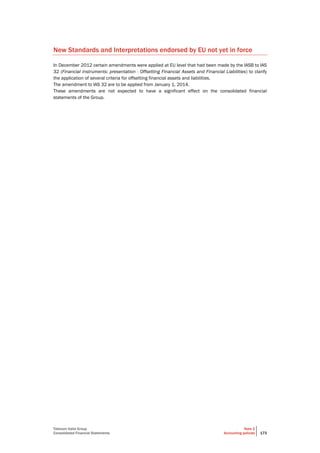 Telecom Italia Group
Consolidated Financial Statements
Note 2
Accounting policies 173
New Standards and Interpretations endorsed by EU not yet in force
In December 2012 certain amendments were applied at EU level that had been made by the IASB to IAS
32 (Financial instruments: presentation - Offsetting Financial Assets and Financial Liabilities) to clarify
the application of several criteria for offsetting financial assets and liabilities.
The amendment to IAS 32 are to be applied from January 1, 2014.
These amendments are not expected to have a significant effect on the consolidated financial
statements of the Group.
 
