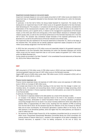 Telecom Italia Group
Report on Operations
Review of Operating and Financial Performance - Telecom Italia Group 17
Impairment reversals (losses) on non-current assets
Impairment reversals (losses) on non-current assets amounted to 2,187 million euros and related to the
impairment loss on the goodwill allocated to Core Domestic Cash Generating Unit, within the Domestic
Business Unit.
In particular, in the first half of 2013, the Group tested Goodwill for impairment. The results of this
testing led to an impairment loss of 2,187 million euros on the goodwill allocated to the Core Domestic
Cash Generating Unit. This valuation, in compliance with the Group’s specific procedures, considered the
deterioration of the macroeconomic situation, both in general terms, with reference to the outlook for
the Italian economy, and in specific terms, in relation to the management’s expectations of the forecast
impact, on the entire year 2013 and coming years, of the recent AGCom decisions on wholesale copper
network access rates, as well as the commercial performance of the Domestic Business Unit in the first
half of 2013. The valuation also considered analyst forecasts of the expected performance of the
Business Unit, as well as the performance of financial indicators and interest rates.
The impairment test was repeated for the financial statements at December 31, 2013 on the basis of
the Industrial Plan. This process did not identify additional impairment losses compared to the 2,187
million euros already recognized in the first half of 2013.
In 2012 this item amounted to 4,179 million euros and essentially related to the goodwill impairment
loss allocated to the Core Domestic Cash Generating Unit within the Domestic Business Unit (4,016
million euros) and the overall impairment loss on non-current assets and goodwill (157 million euros)
within the Media Business Unit.
Further details are provided in the Note “Goodwill” in the consolidated financial statements at December
31, 2013 of the Telecom Italia Group.
EBIT
EBIT amounted to 2,718 million euros (1,709 million euros in 2012) and was impacted by the above-
mentioned goodwill impairment loss of 2,187 million euros on the Domestic business.
Organic EBIT came to 5,208 million euros, down 796 million euros (-13.3%) compared to 2012, with an
EBIT margin of 22.2% (24.3% in 2012).
Finance income (expenses), net
Finance income (expenses) shows net expenses of 2,183 million euros (net expenses of 1,998 million
euros in 2012), an increase of 185 million euros.
This increase was linked to the net effect resulting, on the one hand, from the change in certain non-
monetary items, of a valuation and accounting nature, linked in particular to hedge accounting, which
was offset by the reduction in finance expenses related to the debt position, as a result of the reduction
in net financial debt.
In particular, the following is noted:
• the reduction in expenses related to the debt position as a result of the decrease in debt;
• an increase in the balance of finance expenses linked to the trend in the valuations of several
hedging derivatives, attributable to market fluctuations linked to currency translation (unrealized
accounting changes which do not result in any actual monetary settlement) which were offset by the
positive effect, of approximately 25 million euros, resulting from the adoption of IFRS 13 starting
from the first half of 2013. As this standard requires the reflection of the risk of breach by Telecom
Italia and its bank counterparts, its introduction generated a positive effect on the Group, as the
debt positions in the derivatives portfolio, which are higher than the credit positions, are reduced in
order to reflect this risk.
• the issuance by Telecom Italia Finance S.A. of the mandatory convertible bond for an amount of 1.3
billion euros (“Guaranteed Subordinated Mandatory Convertible Bonds due 2016 convertible into
ordinary shares of Telecom Italia S.p.A.”), resulted in the recognition of the option embedded in the
financial instrument, to separate it from its liability component. At the end of 2013, the
 