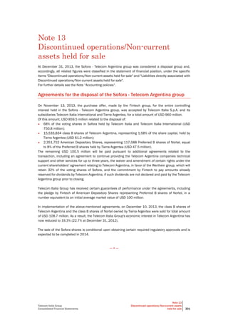 Telecom Italia Group
Consolidated Financial Statements
Note 13
Discontinued operations/Non-current assets
held for sale 201
Note 13
Discontinued operations/Non-current
assets held for sale
At December 31, 2013, the Sofora - Telecom Argentina group was considered a disposal group and,
accordingly, all related figures were classified in the statement of financial position, under the specific
items "Discontinued operations/Non-current assets held for sale" and "Liabilities directly associated with
Discontinued operations/Non-current assets held for sale".
For further details see the Note “Accounting policies”.
Agreements for the disposal of the Sofora - Telecom Argentina group
On November 13, 2013, the purchase offer, made by the Fintech group, for the entire controlling
interest held in the Sofora - Telecom Argentina group, was accepted by Telecom Italia S.p.A. and its
subsidiaries Telecom Italia International and Tierra Argentea, for a total amount of USD 960 million.
Of this amount, USD 859.5 million related to the disposal of:
• 68% of the voting shares in Sofora held by Telecom Italia and Telecom Italia International (USD
750.8 million);
• 15,533,834 class B shares of Telecom Argentina, representing 1.58% of the share capital, held by
Tierra Argentea (USD 61.2 million);
• 2,351,752 American Depositary Shares, representing 117,588 Preferred B shares of Nortel, equal
to 8% of the Preferred B shares held by Tierra Argentea (USD 47.5 million).
The remaining USD 100.5 million will be paid pursuant to additional agreements related to the
transaction, including an agreement to continue providing the Telecom Argentina companies technical
support and other services for up to three years, the waiver and amendment of certain rights under the
current shareholders’ agreement relating to Telecom Argentina, in favor of the Werthein group, which will
retain 32% of the voting shares of Sofora, and the commitment by Fintech to pay amounts already
reserved for dividends by Telecom Argentina, if such dividends are not declared and paid by the Telecom
Argentina group prior to closing.
Telecom Italia Group has received certain guarantees of performance under the agreements, including
the pledge by Fintech of American Depository Shares representing Preferred B shares of Nortel, in a
number equivalent to an initial average market value of USD 100 million.
In implementation of the above-mentioned agreements, on December 10, 2013, the class B shares of
Telecom Argentina and the class B shares of Nortel owned by Tierra Argentea were sold for total amount
of USD 108.7 million. As a result, the Telecom Italia Group's economic interest in Telecom Argentina has
now reduced to 19.3% (22.7% at December 31, 2012).
The sale of the Sofora shares is conditional upon obtaining certain required regulatory approvals and is
expected to be completed in 2014.
— • —
 