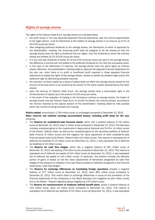Telecom Italia Group
Consolidated Financial Statements
Note 14
Equity 207
Rights of savings shares
The rights of the Telecom Italia S.p.A. savings shares are indicated below:
• the profit shown in the duly approved separate financial statements, less the amount appropriated
to the legal reserve, must be distributed to the holders of savings shares in an amount up to 5% of
the 0.55 euros per share;
• after assigning preferred dividends to the savings shares, the distribution of which is approved by
the shareholders’ meeting, the remaining profit shall be assigned to all the shares so that the
savings shares have the right to dividends that are higher, than the dividends to which the ordinary
shares are entitled, by 2% of 0.55 euros per share;
• if in any one year dividends of below 5% of the 0.55 euros per share are paid to the savings shares,
the difference is carried over and added to the preferred dividends for the next two successive years;
• in the case of the distribution of reserves, the savings shares have the same rights as ordinary
shares. Moreover, the shareholders’ meeting called to approve the separate financial statements for
the year can, when there is no profit or insufficient profit reported in those separate financial
statements to satisfy the rights of the savings shares, resolve to satisfy the dividend right and/or the
additional right by distributing available reserves;
• the reduction of share capital as a result of losses does not affect the savings shares except for the
amount of the loss which is not covered by the portion of the share capital represented by the other
shares;
• upon the wind-up of Telecom Italia S.p.A., the savings shares have a pre-emptive right in the
reimbursement of capital up to the amount of 0.55 euros per share;
• in the event of the cessation of trading in the Company’s ordinary or savings shares, the holder of
savings shares may ask Telecom Italia S.p.A. to convert its shares into ordinary shares, according to
the manner resolved by the special session of the shareholders’ meeting called for that purpose
within two months of being excluded from trading.
Paid-in capital, amounting to 1,704 million euros, is unchanged compared to December 31, 2012.
Other reserves and retained earnings (accumulated losses), including profit (loss) for the year
comprise:
• The Reserve for available-for-sale financial assets, which had a positive balance of 39 million
euros at December 31, 2013, down 4 million euros compared to December 31, 2012. The decrease
includes unrealized gains on the investments in Assicurazioni Generali and Fin.Priv. (4 million euros)
of the Parent, Telecom Italia, as well as the unrealized gains on the securities portfolio of Telecom
Italia Finance (4 million euros) and the negative fair value adjustment of other available-for-sale
financial assets held by the Parent, Telecom Italia (12 million euros). This reserve is expressed net of
deferred tax liabilities of 14 million euros (at December 31, 2012, it was expressed net of deferred
tax liabilities of 18 million euros).
• The Reserve for cash flow hedges, which has a negative balance of 561 million euros at
December 31, 2013, decreasing 178 million euros compared to December 31, 2012. This reserve is
expressed net of deferred tax assets of 214 million euros (at December 31, 2012, it was expressed
net of deferred tax assets of 143 million euros). In particular, this reserve includes the effective
portion of gains or losses on the fair value adjustments of derivatives designated as cash flow
hedges of the exposure to volatility in the cash flows of assets or liabilities recognized in the financial
statements (“cash flow hedge”).
• The Reserve for exchange differences on translating foreign operations showed a negative
balance of 377 million euros at December 31, 2013, down 881 million euros compared to
December 31, 2012. This mainly refers to exchange differences in euros on the translation of the
financial statements of the companies in the Brazil Business Unit (negative by 202 million euros)
and in the Sofora - Telecom Argentina group (negative by 170 million euros).
• The Reserve for remeasurement of employee defined benefit plans, shows a positive balance of
132 million euros, down 22 million euros compared to December 31, 2012. This reserve is
expressed net of deferred tax liabilities of 53 million euros (at December 31, 2012, it was expressed
 