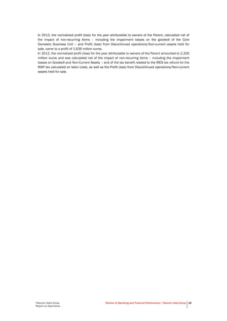 Telecom Italia Group
Report on Operations
Review of Operating and Financial Performance - Telecom Italia Group 19
In 2013, the normalized profit (loss) for the year attributable to owners of the Parent, calculated net of
the impact of non-recurring items – including the impairment losses on the goodwill of the Core
Domestic Business Unit – and Profit (loss) from Discontinued operations/Non-current assets held for
sale, came to a profit of 1,636 million euros.
In 2012, the normalized profit (loss) for the year attributable to owners of the Parent amounted to 2,320
million euros and was calculated net of the impact of non-recurring items – including the impairment
losses on Goodwill and Non-Current Assets – and of the tax benefit related to the IRES tax refund for the
IRAP tax calculated on labor costs, as well as the Profit (loss) from Discontinued operations/Non-current
assets held for sale.
 