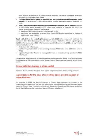 Telecom Italia Group
Consolidated Financial Statements
Note 14
Equity 208
net of deferred tax liabilities of 60 million euros). In particular, this reserve includes the recognition
of changes in actuarial gains and losses.
• The Share of other profits (losses) of associates and joint ventures accounted for using the equity
method, is nil at December 31, 2013, an increase of 1 million of euros compared to December 31,
2012.
• Sundry reserves and retained earnings (accumulated losses) including loss for the year amounted
to 5,520 million euros, decreasing 1,233 million euros compared to December 31, 2012. The
change is mainly due to the sum of the following:
– dividends of 452 million euros (895 million euros in 2012);
– loss for the year attributable to owners of the Parent of 674 million euros (loss for the year of
1,627 million euros in 2012).
Equity attributable to Non-controlling interests amounts to 3,125 million euros, mainly relating to the
companies of the Brazil Business Unit (1,538 million euros) and the Sofora - Telecom Argentina group
(1,600 million euros), down 509 million euros compared to December 31, 2012 and is principally
represented by the sum of:
• dividends of 183 million euros;
• profit for the year attributable to Non-controlling interests of 436 million euros (350 million euros in
2012);
• negative change in the “Reserve for exchange differences on translating foreign operations” of 866
million euros.
The exchange rates differences on translating foreign operations mainly relates to the Brazil Business
Unit (negative by 169 million euros) and the Sofora - Telecom Argentina group (negative by 849 million
euros).
Future potential changes in share capital
Details of “Future potential changes in share capital” are presented in the Note “Earnings per share”.
Authorizations for the issue of convertible bonds and the buyback of
treasury shares
On November 7, 2013, the Board of Directors of Telecom Italia, approved, to the extent of its
responsibility, the issuance of the fixed rate subordinated equity-linked bond already discussed above
issued by Telecom Italia Finance S.A. and named “Guaranteed Subordinated Mandatory Convertible
Bonds due 2016 convertible into ordinary shares of Telecom Italia S.p.A.”.
 