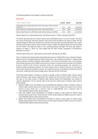 Telecom Italia Group
Consolidated Financial Statements
Note 15
Financial liabilities (non-current and current) 213
The following tables list the changes in bonds during 2013:
New issues
(millions of original currency) currency amount issue date
Telecom Italia S.p.A. subordinated bonds, 750 million euros 7.750%, maturing
3/20/2073 Euro 750 3/20/2013
Telecom Italia S.p.A. 1,000 million euros 4.875% maturing 9/25/2020 Euro 1,000 9/25/2013
Telecom Italia Finance S.A. 1,300 million euros 6.125% maturing 11/15/2016 Euro 1,300 11/15/2013
Telecom Italia S.p.A. subordinated bonds, 750 million euros at 7.750%, maturing 3/20/2073
The hybrid debt securities are Telecom Italia’s first subordinated issue on the euro market. The bond
has a tenor of 60 years, with final maturity in 2073 and a first call date for the issuer in 2018. The call
schedule begins on March 20, 2018 at par, and then continues every five years thereafter. The coupon
will step up by 25 bps in 2023, and by a further 75 bps in 2038. The effective yield at the first call date
will be 7.875%. The notes are listed on the Luxembourg Stock Exchange. The bond was repaid in
advance on March 3, 2014. For more details see the Note “Events subsequent to December at
December 31, 2013”.
Telecom Italia Finance S.A. 1,300 million euros 6.125% maturing 11/15/2016
This is a fixed-income equity-linked subordinated bond issue of 1,300 million euros, issued by Telecom
Italia Finance S.A. and guaranteed by Telecom Italia S.p.A., with mandatory conversion in Telecom Italia
ordinary shares at maturity (“Ordinary Share Bonds”). The minimum conversion price of the Ordinary
Share Bonds has been set at 0.6801 euros and the maximum conversion price has been set at 0.8331
euros (or 122.5% of the minimum conversion price). For accounting purposes, the instrument is a
financial liability entailing the payment of annual coupons with an optional structure on the basis of
which share capital will increase at maturity. This optional structure is considered a derivative financial
instrument, measured at fair value through profit or loss over the life of the bond.
The bonds entitle holders to receive at maturity a variable number of Telecom Italia ordinary shares
(either existing or newly issued), depending on the market price of the shares. There is, however, a cap
and floor on the total number of Telecom Italia ordinary shares that bondholders may receive at
maturity. Specifically, if at the maturity date of the bond the market price of Telecom Italia ordinary
shares stands:
• between 0.6801 euros and 0.8331 euros, bondholders are entitled to receive a variable number of
Telecom Italia ordinary shares with a total value at the current market price equal to the nominal
amount of their bonds (for a minimum total of 1,560,436,922 and a maximum total of
1,911,483,605 Telecom Italia ordinary shares);
• lower than 0.6801 euros, bondholders are entitled to receive a fixed number of Telecom Italia
ordinary shares equal to the nominal amount of their bonds divided by 0.6801 euros (for a total of
1,911,483,605 Telecom Italia ordinary shares);
• greater than 0.8331 euros, bondholders are entitled to receive a fixed number of Telecom Italia
ordinary shares equal to the nominal amount of their bonds divided by 0.8331 euros (for a total of
1,560,436,922 Telecom Italia ordinary shares).
 