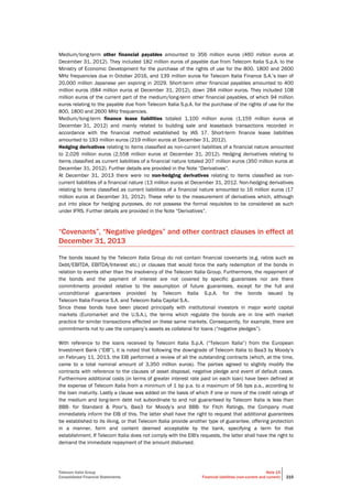 Telecom Italia Group
Consolidated Financial Statements
Note 15
Financial liabilities (non-current and current) 215
Medium/long-term other financial payables amounted to 356 million euros (460 million euros at
December 31, 2012). They included 182 million euros of payable due from Telecom Italia S.p.A. to the
Ministry of Economic Development for the purchase of the rights of use for the 800, 1800 and 2600
MHz frequencies due in October 2016, and 139 million euros for Telecom Italia Finance S.A.’s loan of
20,000 million Japanese yen expiring in 2029. Short-term other financial payables amounted to 400
million euros (684 million euros at December 31, 2012), down 284 million euros. They included 108
million euros of the current part of the medium/long-term other financial payables, of which 94 million
euros relating to the payable due from Telecom Italia S.p.A. for the purchase of the rights of use for the
800, 1800 and 2600 MHz frequencies.
Medium/long-term finance lease liabilities totaled 1,100 million euros (1,159 million euros at
December 31, 2012) and mainly related to building sale and leaseback transactions recorded in
accordance with the financial method established by IAS 17. Short-term finance lease liabilities
amounted to 193 million euros (219 million euros at December 31, 2012).
Hedging derivatives relating to items classified as non-current liabilities of a financial nature amounted
to 2,026 million euros (2,558 million euros at December 31, 2012). Hedging derivatives relating to
items classified as current liabilities of a financial nature totaled 207 million euros (350 million euros at
December 31, 2012). Further details are provided in the Note “Derivatives”.
At December 31, 2013 there were no non-hedging derivatives relating to items classified as non-
current liabilities of a financial nature (13 million euros at December 31, 2012. Non-hedging derivatives
relating to items classified as current liabilities of a financial nature amounted to 16 million euros (17
million euros at December 31, 2012). These refer to the measurement of derivatives which, although
put into place for hedging purposes, do not possess the formal requisites to be considered as such
under IFRS. Further details are provided in the Note “Derivatives”.
“Covenants”, “Negative pledges” and other contract clauses in effect at
December 31, 2013
The bonds issued by the Telecom Italia Group do not contain financial covenants (e.g. ratios such as
Debt/EBITDA, EBITDA/Interest etc.) or clauses that would force the early redemption of the bonds in
relation to events other than the insolvency of the Telecom Italia Group. Furthermore, the repayment of
the bonds and the payment of interest are not covered by specific guarantees nor are there
commitments provided relative to the assumption of future guarantees, except for the full and
unconditional guarantees provided by Telecom Italia S.p.A. for the bonds issued by
Telecom Italia Finance S.A. and Telecom Italia Capital S.A..
Since these bonds have been placed principally with institutional investors in major world capital
markets (Euromarket and the U.S.A.), the terms which regulate the bonds are in line with market
practice for similar transactions effected on these same markets. Consequently, for example, there are
commitments not to use the company’s assets as collateral for loans (“negative pledges”).
With reference to the loans received by Telecom Italia S.p.A. (“Telecom Italia”) from the European
Investment Bank (“EIB”), it is noted that following the downgrade of Telecom Italia to Baa3 by Moody’s
on February 11, 2013, the EIB performed a review of all the outstanding contracts (which, at the time,
came to a total nominal amount of 3,350 million euros). The parties agreed to slightly modify the
contracts with reference to the clauses of asset disposal, negative pledge and event of default cases.
Furthermore additional costs (in terms of greater interest rate paid on each loan) have been defined at
the expense of Telecom Italia from a minimum of 1 bp p.a. to a maximum of 56 bps p.a., according to
the loan maturity. Lastly a clause was added on the basis of which if one or more of the credit ratings of
the medium and long-term debt not subordinate to and not guaranteed by Telecom Italia is less than
BBB- for Standard & Poor’s, Baa3 for Moody’s and BBB- for Fitch Ratings, the Company must
immediately inform the EIB of this. The latter shall have the right to request that additional guarantees
be established to its liking, or that Telecom Italia provide another type of guarantee, offering protection
in a manner, form and content deemed acceptable by the bank, specifying a term for that
establishment. If Telecom Italia does not comply with the EIB's requests, the latter shall have the right to
demand the immediate repayment of the amount disbursed.
 