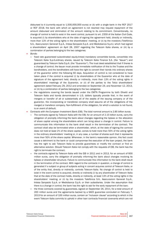 Telecom Italia Group
Consolidated Financial Statements
Note 15
Financial liabilities (non-current and current) 217
disbursed to it (currently equal to 1,500,000,000 euros) or (b) with a single bank in the RCF 2017
or RCF 2018, the bank with which an agreement is not reached may request repayment of the
amount disbursed and elimination of the amount relating to its commitment. Conventionally, no
change of control is held to exist in the event control, pursuant to art. 2359 of the Italian Civil Code,
is acquired (i) by shareholders who at the date of signing the agreement held, directly or indirectly,
more than 13% of the voting rights in the shareholders’ meeting, or (ii) by the investors (Telefónica
S.A., Assicurazioni Generali S.p.A., Intesa Sanpaolo S.p.A. and Mediobanca S.p.A.) which had signed
a shareholders’ agreement on April 28, 2007 regarding the Telecom Italia shares, or (iii) by a
combination of parties belonging to the two categories;
 Bonds:
– fixed rate guaranteed subordinated equity-linked mandatory convertible bonds, convertible into
Telecom Italia S.p.A.ordinary shares, issued by Telecom Italia Finance S.A. (the “Issuer”) and
guaranteed by Telecom Italia S.p.A. (the “Guarantor”). The trust deed established that if theres is
a change of control, the Issuer must provide immediate notification of this to the Trustee and the
bondholders, and the bondholders will have the right to convert their bonds into ordinary shares
of the guarantor within the following 60 days. Acquisition of control is not considered to have
taken place if the control is acquired (i) by shareholders of the Guarantor who at the date of
signature of the agreement held, directly or indirectly, more than 13% of the voting rights in
shareholders' meetings of the Guarantor, or (ii) of the parties to the Telco shareholders'
agreement dated February 29, 2012 and amended on September 24, and November 12, 2013,
or (iii) by a combination of parties belonging to the two categories;
– the regulations covering the bonds issued under the EMTN Programme by both Olivetti and
Telecom Italia and bonds denominated in U.S. dollars typically provide that, in the event of
mergers or transfer of all or substantially all of the assets of the issuing company or of the
guarantor, the incorporating or transferee company shall assume all of the obligations of the
merged or transferor company. Non-fulfillment of the obligation, for which a solution is not found,
is an event of default;
 Contracts with the European Investment Bank (EIB). The total nominal amount is 2.85 billion euros:
– The contracts signed by Telecom Italia with the EIB, for an amount of 2.15 billion euros, carry the
obligation of promptly informing the bank about changes regarding the bylaws or the allocation
of share capital among the shareholders which can bring about a change in control. Failure to
communicate this information to the bank shall result in the termination of the contract. The
contract shall also be terminated when a shareholder, which, at the date of signing the contract
does not hold at least 2% of the share capital, comes to hold more than 50% of the voting rights
in the ordinary shareholders’ meeting or, in any case, a number of shares such that it represents
more than 50% of the share capital. Whenever, in the bank’s reasonable opinion, this fact could
cause a detriment to the bank or could compromise the execution of the loan project, the bank
has the right to ask Telecom Italia to provide guarantees or modify the contract or find an
alternative solution. Should Telecom Italia not comply with the requests of EIB, the bank has the
right to terminate the contract;
– the contracts signed by Telecom Italia with the EIB in 2011 and in 2013, for an amount of 600
million euros, carry the obligation of promptly informing the bank about changes involving its
bylaws or shareholder structure. Failure to communicate this information to the bank shall result
in the termination of the contract. With regard to the contracts in question, a change of control is
generated if a subject or group of subjects acting in concert acquires control of Telecom Italia, or
of the entity that, directly or indirectly, controls Telecom Italia. No change of control is held to
exist in the event control is acquired, directly or indirectly (i) by any shareholder of Telecom Italia
that at the date of the contract holds, directly or indirectly, at least 13% of the voting rights in the
shareholders’ meeting, or (ii) by the investors Telefónica S.A., Assicurazioni Generali S.p.A.,
Intesa Sanpaolo S.p.A. or Mediobanca S.p.A. or their subsidiaries. Under the assumption that
there is a change in control, the bank has the right to ask for the early repayment of the loan;
– the three contracts covered by guarantees, signed on September 26, 2011, for a total amount of
200 million euros and the agreements backed by a SACE guarantee concluded on February 7,
2013 for an amount of 100 million euros, contain an "inclusion clause" according to which in the
event Telecom Italia commits to uphold in other loan contracts financial covenants which are not
 