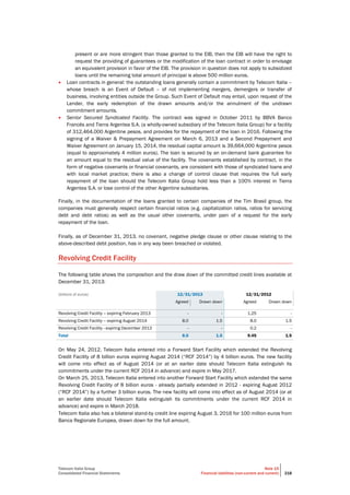 Telecom Italia Group
Consolidated Financial Statements
Note 15
Financial liabilities (non-current and current) 218
present or are more stringent than those granted to the EIB, then the EIB will have the right to
request the providing of guarantees or the modification of the loan contract in order to envisage
an equivalent provision in favor of the EIB. The provision in question does not apply to subsidized
loans until the remaining total amount of principal is above 500 million euros.
 Loan contracts in general: the outstanding loans generally contain a commitment by Telecom Italia –
whose breach is an Event of Default – of not implementing mergers, demergers or transfer of
business, involving entities outside the Group. Such Event of Default may entail, upon request of the
Lender, the early redemption of the drawn amounts and/or the annulment of the undrawn
commitment amounts.
 Senior Secured Syndicated Facility. The contract was signed in October 2011 by BBVA Banco
Francés and Tierra Argentea S.A. (a wholly-owned subsidiary of the Telecom Italia Group) for a facility
of 312,464,000 Argentine pesos, and provides for the repayment of the loan in 2016. Following the
signing of a Waiver & Prepayment Agreement on March 6, 2013 and a Second Prepayment and
Waiver Agreement on January 15, 2014, the residual capital amount is 39,664,000 Argentine pesos
(equal to approximately 4 million euros). The loan is secured by an on-demand bank guarantee for
an amount equal to the residual value of the facility. The covenants established by contract, in the
form of negative covenants or financial covenants, are consistent with those of syndicated loans and
with local market practice; there is also a change of control clause that requires the full early
repayment of the loan should the Telecom Italia Group hold less than a 100% interest in Tierra
Argentea S.A. or lose control of the other Argentine subsidiaries.
Finally, in the documentation of the loans granted to certain companies of the Tim Brasil group, the
companies must generally respect certain financial ratios (e.g. capitalization ratios, ratios for servicing
debt and debt ratios) as well as the usual other covenants, under pain of a request for the early
repayment of the loan.
Finally, as of December 31, 2013, no covenant, negative pledge clause or other clause relating to the
above-described debt position, has in any way been breached or violated.
Revolving Credit Facility
The following table shows the composition and the draw down of the committed credit lines available at
December 31, 2013:
(billions of euros) 12/31/2013 12/31/2012
Agreed Drawn down Agreed Drawn down
Revolving Credit Facility – expiring February 2013 - - 1.25 -
Revolving Credit Facility – expiring August 2014 8.0 1.5 8.0 1.5
Revolving Credit Facility - expiring December 2013 - - 0.2 -
Total 8.0 1.5 9.45 1.5
On May 24, 2012, Telecom Italia entered into a Forward Start Facility which extended the Revolving
Credit Facility of 8 billion euros expiring August 2014 (“RCF 2014”) by 4 billion euros. The new facility
will come into effect as of August 2014 (or at an earlier date should Telecom Italia extinguish its
commitments under the current RCF 2014 in advance) and expire in May 2017.
On March 25, 2013, Telecom Italia entered into another Forward Start Facility which extended the same
Revolving Credit Facility of 8 billion euros - already partially extended in 2012 - expiring August 2012
(“RCF 2014”) by a further 3 billion euros. The new facility will come into effect as of August 2014 (or at
an earlier date should Telecom Italia extinguish its commitments under the current RCF 2014 in
advance) and expire in March 2018.
Telecom Italia also has a bilateral stand-by credit line expiring August 3, 2016 for 100 million euros from
Banca Regionale Europea, drawn down for the full amount.
 