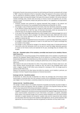 Telecom Italia Group
Consolidated Financial Statements
Note 17
Financial risk management 222
All derivative financial instruments are entered into with banking and financial counterparts with at least
a “BBB-” rating from Standard & Poor's or equivalent rating. The exposure to the various market risks
can be measured by sensitivity analyses, as set forth in IFRS 7. This analysis illustrates the effects
produced by a given and assumed change in the levels of the relevant variables in the various reference
markets (exchange rates, interest rates and prices) on finance income and expenses and, at times,
directly on equity. The sensitivity analysis was performed based on the suppositions and assumptions
indicated below:
• sensitivity analyses were performed by applying reasonably likely changes in the relevant risk
variables to the amounts in the consolidated financial statements at December 31, 2013;
• the changes in value of fixed-rate financial instruments, other than derivatives, produced by changes
in the reference interest rates, generate an impact on profit only when, in accordance with IAS 39,
they are accounted for at their fair value. All fixed-rate instruments, which are accounted for at
amortized cost, are not subject to interest rate risk as defined by IFRS 7;
• in the case of fair value hedge relationships, fair value changes of the underlying hedged item and of
the derivative instrument, due to changes in the reference interest rates, offset each other almost
entirely in the income statement for the year. As a result, these financial instruments are not
exposed to interest rate risk;
• the changes in value of designated financial instruments in a cash flow hedge relationship, produced
by changes in interest rates, generate an impact on the debt level and on equity; accordingly they
are included in this analysis;
• the changes in value, produced by changes in the reference interest rates, of variable-rate financial
instruments, other than derivatives, which are not part of a cash flow hedge relationship, generate
an impact on the finance income and expenses for the year; accordingly they are included in this
analysis.
Price risk – Embedded option of the mandatory convertible bond issued by the subsidiary Telecom
Italia Finance S.A.
The measurement for accounting purposes of the embedded option of the mandatory convertible bond
issued by the subsidiary Telecom Italia Finance S.A. for an amount of 1.3 billion euros (“Guaranteed
Subordinated Mandatory Convertible Bonds due 2016 convertible into ordinary shares of Telecom Italia
S.p.A.”) is dependent on various factors including the performance of the ordinary shares of Telecom
Italia S.p.A..
With respect to the value at December 31, 2013, if the ordinary shares of Telecom Italia S.p.A., with
other valuation factors remaining equal, increase by 10%, the value of the embedded option would
suffer a negative change of 102 million euros, whereas for a decrease of 10%, the change would be
positive by 100 million euros.
Details of the sensitivity of the other factors that affect the valuation, and of volatility in particular, are
provided in the Note “Supplementary disclosure on financial instruments”.
Exchange rate risk – Sensitivity analysis
At December 31, 2013 (and also at December 31, 2012), the exchange risk of the Group’s loans
denominated in currencies other than the functional currency of the consolidated financial statements
was hedged in full. For this reason, a sensitivity analysis has not been performed on the exchange risk.
Interest rate risk – Sensitivity analysis
The change in interest rates on the variable component of payables and liquidity may lead to higher or
lower finance income and expenses, while the changes in the level of the expected interest rate affect
the fair value measurement of the Group’s derivatives. In particular:
• with regard to derivatives that convert the liabilities contracted by the Group to fixed rates (cash flow
hedging), in keeping with international accounting standards that regulate hedge accounting, the fair
value (mark-to-market) measurement of such instruments is set aside in a specific unavailable
Equity reserve. The combined change of the numerous market variables to which the mark-to-market
calculation is subject between the transaction inception date and the measurement date renders
any assumption about the trend of the variables of little significance. As the contract expiration date
approaches, the accounting effects described will gradually be absorbed until they cease to exist;
 