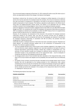 Telecom Italia Group
Consolidated Financial Statements
Note 20
Employee benefits 239
The net actuarial losses recognized at December 31, 2013, totaling 29 million euros (56 million euros in
2012), are essentially the result of the change in the discount rate applied.
According to national law, the amount to which each employee is entitled depends on the period of
service and must be paid when the employee leaves the company. The amount of severance indemnity
due upon termination of employment is calculated on the basis of the period of employment and the
taxable compensation of each employee. This liability is adjusted annually based on the official cost-of-
living index and legally-prescribed interest earned. The liability is not associated with any vesting
condition or period or any funding obligation; hence, there are no assets servicing the provision.
Under the regulations introduced by Italian Legislative Decree 252/2005 and Law 296/2006 (the State
Budget Law 2007), for companies with at least 50 employees, the severance indemnities accruing from
2007 are assigned, as elected by the employees, to either the INPS Treasury Fund or to supplementary
pension funds and take the form of a “defined contribution plan”.
However, for all companies, the revaluations of the amounts in the provision for employee severance
indemnities existing at the election date, and also the amounts accrued and not assigned to
supplementary pension plans for companies with less than 50 employees, are retained in the provision
for employee severance indemnities. In accordance with IAS 19 (2011), the provision has been
recognized as a “defined benefit plan”.
Under IAS 19 (2011), employee severance indemnities have been calculated using the “Projected Unit
Credit Method”, the actuarial technique applied prior to the introduction of amendments to the
standard. The method is applied as follows:
• the future possible benefits which could be paid to each employee registered in the program in the
event of retirement, death, disability, resignation etc. have been projected on the basis of a series of
financial assumptions (cost-of-living increases, interest rate, increase in compensation etc.). The
estimate of future benefits includes any increases for additional service seniority as well as the
estimated increase in the compensation level at the measurement date – only for employees of
companies with less than 50 employees during the year 2006;
• the average present value of future benefits has been calculated, at the measurement date, on the
basis of the annual interest rate adopted and the probability that each benefit has to be effectively
paid;
• the liability of each company concerned has been calculated as the average present value of future
benefits that will be generated by the existing provision at the measurement date, without
considering any future accruals (for companies with at least 50 employees during the year 2006) or
by identifying the amount of the average present value of future benefits which refer to the past
service already accrued by the employee in the company at the measurement date (for the others),
i.e. adopting the “service pro rate”.
The following assumptions have been made:
FINANCIAL ASSUMPTIONS Executives Non-executives
Inflation rate 2.00% per annum 2.00% per annum
Discount rate 4.11% per annum 4.11% per annum
Employee severance indemnities annual increase rate 3.00% per annum 3.00% per annum
Increase in compensation:
equal to or less than 40 years of age 1.0% per annum 1.0% per annum
over 40 but equal to or less than 55 years of age 0.5% per annum 0.5% per annum
over 55 years of age 0.0% per annum 0.0% per annum
 