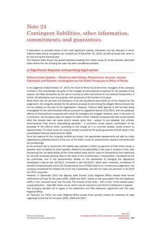 Telecom Italia Group
Consolidated Financial Statements
Note 24
Contingent liabilities, other information, commitments and
guarantees 244
Note 24
Contingent liabilities, other information,
commitments and guarantees
A description is provided below of the most significant judicial, arbitration and tax disputes in which
Telecom Italia Group companies are involved as of December 31, 2013, as well as those that came to
an end during the financial year.
The Telecom Italia Group has posted liabilities totalling 312 million euros for those disputes described
below where the risk of losing the case has been considered probable.
a) Significant disputes and pending legal action
Telecom Italia Sparkle – Relations with I-Globe, Planetarium, Acumen, Accrue
Telemedia and Diadem: investigation by the Public Prosecutor’s Office of Rome
In its judgement dated October 17, 2013, the Court of Rome found the three managers of the company
involved in the proceedings not guilty of the charges of transnational conspiracy for the purpose of tax
evasion and false declaration by the use of invoices or other documents for non-existent transactions. A
further 18 defendants were found guilty, with sentences of 20 months to 15 years.
While there has not yet been full disclosure of all the procedural documents (or of the reasons for the
judgement), the not-guilty verdicts for the persons accused of committing the alleged offence should rule
out any liability on the part of the organisation. However, Telecom Italia Sparkle is still formally being
investigated for the administrative offence pursuant to Legislative Decree 231/2001, with the predicate
offence of transnational conspiracy with which its managers are charged. However, even in the event of
a conviction, the Company does not expect to suffer further material consequences that would exceed
what has already been set aside and/or seized, given that - subject to any possible, but unlikely,
administrative fines and/or disqualifying penalties - a conviction would require confiscation of the
proceeds of the offence which, according to the charge as it is currently worded, would amount to
approximately 72 million euros, an amount already covered by the surety guarantee and set aside in the
consolidated financial statements for 2009.
Once the reasons for the not-guilty verdicts are known, the appropriate assessments will also be made
regarding any potential seizure of the sum of 10 million euros for precautionary reasons connected with
the proceedings.
So far as fiscal risk is concerned, VAT liability was reached in 2010, by payment of 418 million euros, a
possible claim of liability for direct taxation related to the applicability in the case in question of the rules
disciplining the non-deductibility of the crime-related costs and/or costs for transactions that objectively
do not exist remained pending. Also on the basis of the uncertainties in interpretation manifested by the
tax authorities, and in the parliamentary debate on the advisability of changing the regulations
(developed in decree law 16/2012, converted in law 44/2012), which were, moreover, considered of
doubtful constitutionality (since the Constitutional Court limited itself to an interlocutory judgement), the
company considered the related risk to be only a possibility, and did not make any provision in its 2010
and 2011 accounts.
However, in December 2012 the Agenzia delle Entrate (Lazio Regional Office) served three formal
notifications of fines for the years 2005, 2006 and 2007, based on the assumption that the telephone
traffic in the “carousel fraud” did not exist. The amount of the fines – 25% of the “crime related costs”
unduly deducted – total 280 million euros, which may be reduced to one third if a settlement is agreed.
The Company decided not to agree to the settlement and filed defensive arguments with the Lazio
Regional Office.
On February 13, 2014, the Lazio Regional Office served three penalty notices for violations of rules
regarding income tax for the years 2005, 2006 and 2007.
 