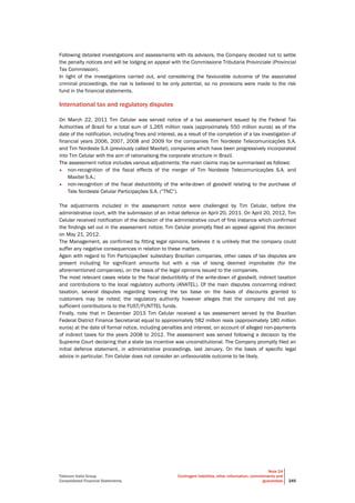 Telecom Italia Group
Consolidated Financial Statements
Note 24
Contingent liabilities, other information, commitments and
guarantees 245
Following detailed investigations and assessments with its advisors, the Company decided not to settle
the penalty notices and will be lodging an appeal with the Commissione Tributaria Provinciale (Provincial
Tax Commission).
In light of the investigations carried out, and considering the favourable outcome of the associated
criminal proceedings, the risk is believed to be only potential, so no provisions were made to the risk
fund in the financial statements.
International tax and regulatory disputes
On March 22, 2011 Tim Celular was served notice of a tax assessment issued by the Federal Tax
Authorities of Brazil for a total sum of 1,265 million reais (approximately 550 million euros) as of the
date of the notification, including fines and interest, as a result of the completion of a tax investigation of
financial years 2006, 2007, 2008 and 2009 for the companies Tim Nordeste Telecomunicações S.A.
and Tim Nordeste S.A (previously called Maxitel), companies which have been progressively incorporated
into Tim Celular with the aim of rationalising the corporate structure in Brazil.
The assessment notice includes various adjustments; the main claims may be summarised as follows:
• non-recognition of the fiscal effects of the merger of Tim Nordeste Telecomunicações S.A. and
Maxitel S.A.;
• non-recognition of the fiscal deductibility of the write-down of goodwill relating to the purchase of
Tele Nordeste Celular Participações S.A. (“TNC”).
The adjustments included in the assessment notice were challenged by Tim Celular, before the
administrative court, with the submission of an initial defence on April 20, 2011. On April 20, 2012, Tim
Celular received notification of the decision of the administrative court of first instance which confirmed
the findings set out in the assessment notice; Tim Celular promptly filed an appeal against this decision
on May 21, 2012.
The Management, as confirmed by fitting legal opinions, believes it is unlikely that the company could
suffer any negative consequences in relation to these matters.
Again with regard to Tim Participações' subsidiary Brazilian companies, other cases of tax disputes are
present including for significant amounts but with a risk of losing deemed improbable (for the
aforementioned companies), on the basis of the legal opinions issued to the companies.
The most relevant cases relate to the fiscal deductibility of the write-down of goodwill, indirect taxation
and contributions to the local regulatory authority (ANATEL). Of the main disputes concerning indirect
taxation, several disputes regarding lowering the tax base on the basis of discounts granted to
customers may be noted; the regulatory authority however alleges that the company did not pay
sufficient contributions to the FUST/FUNTTEL funds.
Finally, note that in December 2013 Tim Celular received a tax assessment served by the Brazilian
Federal District Finance Secretariat equal to approximately 582 million reais (approximately 180 million
euros) at the date of formal notice, including penalties and interest, on account of alleged non-payments
of indirect taxes for the years 2008 to 2012. The assessment was served following a decision by the
Supreme Court declaring that a state tax incentive was unconstitutional. The Company promptly filed an
initial defence statement, in administrative proceedings, last January. On the basis of specific legal
advice in particular, Tim Celular does not consider an unfavourable outcome to be likely.
 