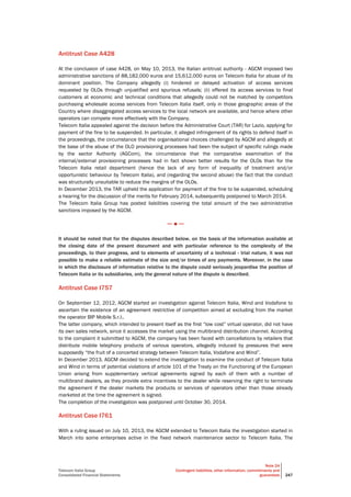 Telecom Italia Group
Consolidated Financial Statements
Note 24
Contingent liabilities, other information, commitments and
guarantees 247
Antitrust Case A428
At the conclusion of case A428, on May 10, 2013, the Italian antitrust authority - AGCM imposed two
administrative sanctions of 88,182,000 euros and 15,612,000 euros on Telecom Italia for abuse of its
dominant position. The Company allegedly (i) hindered or delayed activation of access services
requested by OLOs through unjustified and spurious refusals; (ii) offered its access services to final
customers at economic and technical conditions that allegedly could not be matched by competitors
purchasing wholesale access services from Telecom Italia itself, only in those geographic areas of the
Country where disaggregated access services to the local network are available, and hence where other
operators can compete more effectively with the Company.
Telecom Italia appealed against the decision before the Administrative Court (TAR) for Lazio, applying for
payment of the fine to be suspended. In particular, it alleged infringement of its rights to defend itself in
the proceedings, the circumstance that the organisational choices challenged by AGCM and allegedly at
the base of the abuse of the OLO provisioning processes had been the subject of specific rulings made
by the sector Authority (AGCom), the circumstance that the comparative examination of the
internal/external provisioning processes had in fact shown better results for the OLOs than for the
Telecom Italia retail department (hence the lack of any form of inequality of treatment and/or
opportunistic behaviour by Telecom Italia), and (regarding the second abuse) the fact that the conduct
was structurally unsuitable to reduce the margins of the OLOs.
In December 2013, the TAR upheld the application for payment of the fine to be suspended, scheduling
a hearing for the discussion of the merits for February 2014, subsequently postponed to March 2014.
The Telecom Italia Group has posted liabilities covering the total amount of the two administrative
sanctions imposed by the AGCM.
─ ● ─
It should be noted that for the disputes described below, on the basis of the information available at
the closing date of the present document and with particular reference to the complexity of the
proceedings, to their progress, and to elements of uncertainty of a technical - trial nature, it was not
possible to make a reliable estimate of the size and/or times of any payments. Moreover, in the case
in which the disclosure of information relative to the dispute could seriously jeopardise the position of
Telecom Italia or its subsidiaries, only the general nature of the dispute is described.
Antitrust Case I757
On September 12, 2012, AGCM started an investigation against Telecom Italia, Wind and Vodafone to
ascertain the existence of an agreement restrictive of competition aimed at excluding from the market
the operator BIP Mobile S.r.l..
The latter company, which intended to present itself as the first “low cost” virtual operator, did not have
its own sales network, since it accesses the market using the multibrand distribution channel. According
to the complaint it submitted to AGCM, the company has been faced with cancellations by retailers that
distribute mobile telephony products of various operators, allegedly induced by pressures that were
supposedly “the fruit of a concerted strategy between Telecom Italia, Vodafone and Wind”.
In December 2013, AGCM decided to extend the investigation to examine the conduct of Telecom Italia
and Wind in terms of potential violations of article 101 of the Treaty on the Functioning of the European
Union arising from supplementary vertical agreements signed by each of them with a number of
multibrand dealers, as they provide extra incentives to the dealer while reserving the right to terminate
the agreement if the dealer markets the products or services of operators other than those already
marketed at the time the agreement is signed.
The completion of the investigation was postponed until October 30, 2014.
Antitrust Case I761
With a ruling issued on July 10, 2013, the AGCM extended to Telecom Italia the investigation started in
March into some enterprises active in the fixed network maintenance sector to Telecom Italia. The
 