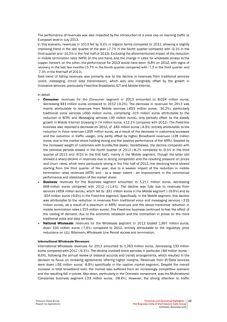 Telecom Italia Group
Report on Operations
Financial and Operating Highlights –
The Business Units of the Telecom Italia Group
Domestic Business Unit
23
The performance of revenues was also impacted by the introduction of a price cap on roaming traffic at
European level in July 2012.
In this scenario, revenues in 2013 fell by 9.4% in organic terms compared to 2012, showing a slightly
improving trend in the last quarter of the year (-7.7% in the fourth quarter compared with -9.1% in the
third quarter and -10.5% in the first half of 2013). Excluding the aforementioned impact of the reduction
in mobile termination rates (MTR) on the one hand, and the change in rates for wholesale access to the
copper network on the other, the performance for 2013 would have been -6.8% on 2012, with signs of
recovery in the last few months (-5.7% in the fourth quarter compared with -7.2 in the third quarter and
-7.3% in the first half of 2013).
Said trend of falling revenues was primarily due to the decline in revenues from traditional services
(voice, messaging, circuit data transmission), which was only marginally offset by the growth in
innovative services, particularly Fixed-line Broadband, ICT and Mobile Internet.
In detail:
• Consumer: revenues for the Consumer segment in 2013 amounted to 8,024 million euros,
decreasing 811 million euros compared to 2012 (-9.2%). The decrease in revenues for 2013 was
mainly attributable to revenues from Mobile services (-693 million euros, -16.2%), particularly
traditional voice services (-660 million euros, comprising -319 million euros attributable to the
reduction in MTR) and Messaging services (-95 million euros), only partially offset by the steady
growth in Mobile Internet browsing (+74 million euros, +12.1% compared with 2012). The Fixed-line
business also reported a decrease on 2012, of -183 million euros (-4.3%) entirely attributable to the
reduction in Voice revenues (-205 million euros, as a result of the decrease in customers/accesses
and the reduction in traffic usage), only partly offset by higher Broadband revenues (+28 million
euros, due to the market share holding strong and the positive performance of the ARPU, boosted by
the increased weight of customers with bundle/flat deals). Nonetheless, the decline compared with
the previous periods slowed in the fourth quarter of 2013 (-8.2% compared to -9.5% in the third
quarter of 2013 and -9.5% in the first half), mainly in the Mobile segment. Though the latter still
showed a sharp decline in revenues due to strong competition and the resulting pressure on prices
and churn rates, which were particularly strong in the first half of 2013, the declining trend slowed
starting from the third quarter of the year, due to a weaker impact of the reduction in mobile
termination rates revenues (MTR) and - to a lesser extent - an improvement in the commercial
performance and stabilization of the market share;
• Business: revenues for the Business segment amounted to 5,211 million euros, decreasing
668 million euros compared with 2012 (-11.4%). The decline was fully due to revenues from
services (-659 million euros), which fell by -331 million euros in the Mobile segment (-19.6%) and by
-354 million euros (-9.0%) in the Fixed-line segment. Specifically, in the Mobile segment, this decline
was attributable to the reduction in revenues from traditional voice and messaging services (-319
million euros), as a result of a downturn in ARPU revenues and the above-mentioned reduction in
mobile termination rates (-110 million euros). The Fixed-line business continued to feel the effect of
the cooling of demand, due to the economic recession and the contraction in prices on the more
traditional voice and data services.
• National Wholesale: revenues for the Wholesale segment in 2013 totaled 1,897 million euros,
down 155 million euros (-7.6%) compared to 2012, entirely attributable to the regulatory price
reductions on LLU, Bitstream, Wholesale Line Rental access and termination.
International Wholesale Revenues
International Wholesale revenues for 2013 amounted to 1,263 million euros, decreasing 130 million
euros compared with 2012 (-9.3%). The decline involved Voice services in particular (-84 million euros, -
8.6%), following the annual review of bilateral accords and transit arrangements, which resulted in the
decision to focus on renewing agreements offering higher margins. Revenues from IP/Data services
were down (-26 million euros; -8.9%) specifically in the captive market segment. Despite the overall
increase in total broadband sold, the market also suffered from an increasingly competitive scenario
and the resulting fall in prices. Also down, particularly in the Domestic component, was the Multinational
Companies business segment (-23 million euros, -28.4%). However, the strong attention to traffic
 