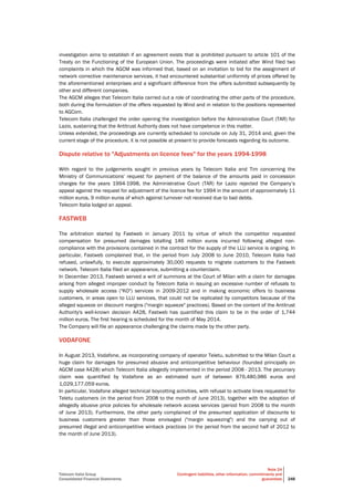 Telecom Italia Group
Consolidated Financial Statements
Note 24
Contingent liabilities, other information, commitments and
guarantees 248
investigation aims to establish if an agreement exists that is prohibited pursuant to article 101 of the
Treaty on the Functioning of the European Union. The proceedings were initiated after Wind filed two
complaints in which the AGCM was informed that, based on an invitation to bid for the assignment of
network corrective maintenance services, it had encountered substantial uniformity of prices offered by
the aforementioned enterprises and a significant difference from the offers submitted subsequently by
other and different companies.
The AGCM alleges that Telecom Italia carried out a role of coordinating the other parts of the procedure,
both during the formulation of the offers requested by Wind and in relation to the positions represented
to AGCom.
Telecom Italia challenged the order opening the investigation before the Administrative Court (TAR) for
Lazio, sustaining that the Antitrust Authority does not have competence in this matter.
Unless extended, the proceedings are currently scheduled to conclude on July 31, 2014 and, given the
current stage of the procedure, it is not possible at present to provide forecasts regarding its outcome.
Dispute relative to "Adjustments on licence fees" for the years 1994-1998
With regard to the judgements sought in previous years by Telecom Italia and Tim concerning the
Ministry of Communications' request for payment of the balance of the amounts paid in concession
charges for the years 1994-1998, the Administrative Court (TAR) for Lazio rejected the Company’s
appeal against the request for adjustment of the licence fee for 1994 in the amount of approximately 11
million euros, 9 million euros of which against turnover not received due to bad debts.
Telecom Italia lodged an appeal.
FASTWEB
The arbitration started by Fastweb in January 2011 by virtue of which the competitor requested
compensation for presumed damages totalling 146 million euros incurred following alleged non-
compliance with the provisions contained in the contract for the supply of the LLU service is ongoing. In
particular, Fastweb complained that, in the period from July 2008 to June 2010, Telecom Italia had
refused, unlawfully, to execute approximately 30,000 requests to migrate customers to the Fastweb
network. Telecom Italia filed an appearance, submitting a counterclaim.
In December 2013, Fastweb served a writ of summons at the Court of Milan with a claim for damages
arising from alleged improper conduct by Telecom Italia in issuing an excessive number of refusals to
supply wholesale access ("KO") services in 2009-2012 and in making economic offers to business
customers, in areas open to LLU services, that could not be replicated by competitors because of the
alleged squeeze on discount margins ("margin squeeze" practices). Based on the content of the Antitrust
Authority's well-known decision A428, Fastweb has quantified this claim to be in the order of 1,744
million euros. The first hearing is scheduled for the month of May 2014.
The Company will file an appearance challenging the claims made by the other party.
VODAFONE
In August 2013, Vodafone, as incorporating company of operator Teletu, submitted to the Milan Court a
huge claim for damages for presumed abusive and anticompetitive behaviour (founded principally on
AGCM case A428) which Telecom Italia allegedly implemented in the period 2008 - 2013. The pecuniary
claim was quantified by Vodafone as an estimated sum of between 876,480,986 euros and
1,029,177,059 euros.
In particular, Vodafone alleged technical boycotting activities, with refusal to activate lines requested for
Teletu customers (in the period from 2008 to the month of June 2013), together with the adoption of
allegedly abusive price policies for wholesale network access services (period from 2008 to the month
of June 2013). Furthermore, the other party complained of the presumed application of discounts to
business customers greater than those envisaged ("margin squeezing") and the carrying out of
presumed illegal and anticompetitive winback practices (in the period from the second half of 2012 to
the month of June 2013).
 