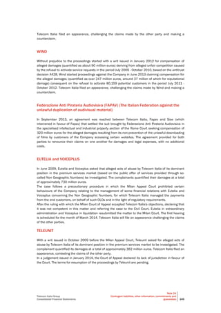 Telecom Italia Group
Consolidated Financial Statements
Note 24
Contingent liabilities, other information, commitments and
guarantees 249
Telecom Italia filed an appearance, challenging the claims made by the other party and making a
counterclaim.
WIND
Without prejudice to the proceedings started with a writ issued in January 2012 for compensation of
alleged damages (quantified as about 90 million euros) deriving from alleged unfair competition caused
by the refusal to activate service requests in the period July 2009 - October 2010, based on the antitrust
decision A428, Wind started proceedings against the Company in June 2013 claiming compensation for
the alleged damages (quantified as over 247 million euros, around 37 million of which for reputational
damage) consequent on the refusal to activate 80,159 potential customers in the period July 2011 -
October 2012. Telecom Italia filed an appearance, challenging the claims made by Wind and making a
counterclaim.
Federazione Anti Pirateria Audiovisiva (FAPAV) (The Italian Federation against the
unlawful duplication of audivisual material)
In September 2013, an agreement was reached between Telecom Italia, Fapav and Siae (which
intervened in favour of Fapav) that settled the suit brought by Federazione Anti Pirateria Audiovisiva in
the specialised intellectual and industrial property section of the Rome Court seeking compensation of
320 million euros for the alleged damages resulting from its non-prevention of the unlawful downloading
of films by customers of the Company accessing certain websites. The agreement provided for both
parties to renounce their claims on one another for damages and legal expenses, with no additional
costs.
EUTELIA and VOICEPLUS
In June 2009, Eutelia and Voiceplus asked that alleged acts of abuse by Telecom Italia of its dominant
position in the premium services market (based on the public offer of services provided through so-
called Non Geographic Numbers) be investigated. The complainants quantified their damages at a total
of approximately 730 million euros.
The case follows a precautionary procedure in which the Milan Appeal Court prohibited certain
behaviours of the Company relating to the management of some financial relations with Eutelia and
Voiceplus concerning the Non Geographic Numbers, for which Telecom Italia managed the payments
from the end customers, on behalf of such OLOs and in the light of regulatory requirements.
After the ruling with which the Milan Court of Appeal accepted Telecom Italia's objections, declaring that
it was not competent in this matter and referring the case to the Civil Court, Eutelia in extraordinary
administration and Voiceplus in liquidation resubmitted the matter to the Milan Court. The first hearing
is scheduled for the month of March 2014. Telecom Italia will file an appearance challenging the claims
of the other parties.
TELEUNIT
With a writ issued in October 2009 before the Milan Appeal Court, Teleunit asked for alleged acts of
abuse by Telecom Italia of its dominant position in the premium services market to be investigated. The
complainant quantified its damages at a total of approximately 362 million euros. Telecom Italia filed an
appearance, contesting the claims of the other party.
In a judgement issued in January 2014, the Court of Appeal declared its lack of jurisdiction in favour of
the Court. The terms for resumption of the proceedings by Teleunit are pending.
 