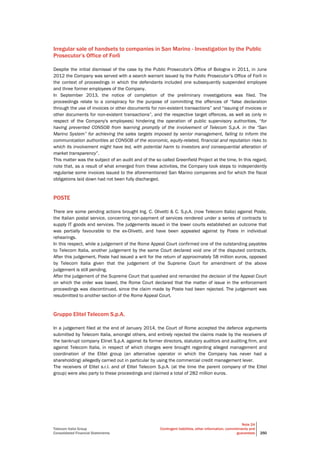 Telecom Italia Group
Consolidated Financial Statements
Note 24
Contingent liabilities, other information, commitments and
guarantees 250
Irregular sale of handsets to companies in San Marino - Investigation by the Public
Prosecutor’s Office of Forlì
Despite the initial dismissal of the case by the Public Prosecutor's Office of Bologna in 2011, in June
2012 the Company was served with a search warrant issued by the Public Prosecutor’s Office of Forlì in
the context of proceedings in which the defendants included one subsequently suspended employee
and three former employees of the Company.
In September 2013, the notice of completion of the preliminary investigations was filed. The
proceedings relate to a conspiracy for the purpose of committing the offences of “false declaration
through the use of invoices or other documents for non-existent transactions” and “issuing of invoices or
other documents for non-existent transactions”, and the respective target offences, as well as (only in
respect of the Company's employees) hindering the operation of public supervisory authorities, “for
having prevented CONSOB from learning promptly of the involvement of Telecom S.p.A. in the “San
Marino System” for achieving the sales targets imposed by senior management, failing to inform the
communication authorities at CONSOB of the economic, equity-related, financial and reputation risks to
which its involvement might have led, with potential harm to investors and consequential alteration of
market transparency”.
This matter was the subject of an audit and of the so called Greenfield Project at the time. In this regard,
note that, as a result of what emerged from these activities, the Company took steps to independently
regularise some invoices issued to the aforementioned San Marino companies and for which the fiscal
obligations laid down had not been fully discharged.
POSTE
There are some pending actions brought Ing. C. Olivetti & C. S.p.A. (now Telecom Italia) against Poste,
the Italian postal service, concerning non-payment of services rendered under a series of contracts to
supply IT goods and services. The judgements issued in the lower courts established an outcome that
was partially favourable to the ex-Olivetti, and have been appealed against by Poste in individual
rehearings.
In this respect, while a judgement of the Rome Appeal Court confirmed one of the outstanding payables
to Telecom Italia, another judgement by the same Court declared void one of the disputed contracts.
After this judgement, Poste had issued a writ for the return of approximately 58 million euros, opposed
by Telecom Italia given that the judgement of the Supreme Court for amendment of the above
judgement is still pending.
After the judgement of the Supreme Court that quashed and remanded the decision of the Appeal Court
on which the order was based, the Rome Court declared that the matter of issue in the enforcement
proceedings was discontinued, since the claim made by Poste had been rejected. The judgement was
resubmitted to another section of the Rome Appeal Court.
Gruppo Elitel Telecom S.p.A.
In a judgement filed at the end of January 2014, the Court of Rome accepted the defence arguments
submitted by Telecom Italia, amongst others, and entirely rejected the claims made by the receivers of
the bankrupt company Elinet S.p.A. against its former directors, statutory auditors and auditing firm, and
against Telecom Italia, in respect of which charges were brought regarding alleged management and
coordination of the Elitel group (an alternative operator in which the Company has never had a
shareholding) allegedly carried out in particular by using the commercial credit management lever.
The receivers of Elitel s.r.l. and of Elitel Telecom S.p.A. (at the time the parent company of the Elitel
group) were also party to these proceedings and claimed a total of 282 million euros.
 