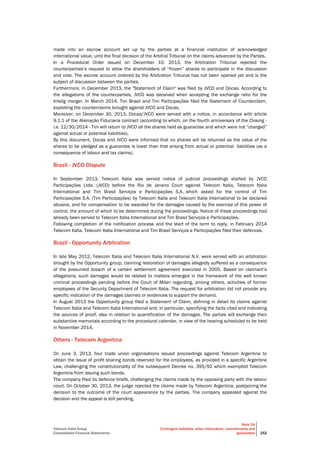 Telecom Italia Group
Consolidated Financial Statements
Note 24
Contingent liabilities, other information, commitments and
guarantees 252
made into an escrow account set up by the parties at a financial institution of acknowledged
international value, until the final decision of the Arbitral Tribunal on the claims advanced by the Parties.
In a Procedural Order issued on December 10, 2013, the Arbitration Tribunal rejected the
counterparties’s request to allow the shareholders of “frozen” shares to participate in the discussion
and vote. The escrow account ordered by the Arbitration Tribunal has not been opened yet and is the
subject of discussion between the parties.
Furthermore, in December 2013, the "Statement of Claim" was filed by JVCO and Docas. According to
the allegations of the counterparties, JVCO was deceived when accepting the exchange ratio for the
Intelig merger. In March 2014, Tim Brasil and Tim Participações filed the Statement of Counterclaim,
exploiting the counterclaims brought against JVCO and Docas.
Moreover, on December 30, 2013, Docas/JVCO were served with a notice, in accordance with article
9.1.1 of the Alienação Fiduciaria contract (according to which, on the fourth anniversary of the Closing -
i.e. 12/30/2014 - Tim will return to JVCO all the shares held as guarantee and which were not “charged”
against actual or potential liabilities).
By this document, Docas and JVCO were informed that no shares will be returned as the value of the
shares to be pledged as a guarantee is lower than that arising from actual or potential liabilities (as a
consequence of labour and tax claims).
Brazil - JVCO Dispute
In September 2013, Telecom Italia was served notice of judicial proceedings started by JVCO
Participações Ltda. (JVCO) before the Rio de Janeiro Court against Telecom Italia, Telecom Italia
International and Tim Brasil Serviços e Participações S.A., which asked for the control of Tim
Participações S.A. (Tim Participações) by Telecom Italia and Telecom Italia International to be declared
abusive, and for compensation to be awarded for the damages caused by the exercise of this power of
control, the amount of which to be determined during the proceedings. Notice of these proceedings had
already been served to Telecom Italia International and Tim Brasil Serviços e Participações.
Following completion of the notification process and the start of the term to reply, in February 2014
Telecom Italia, Telecom Italia International and Tim Brasil Serviços e Participações filed their defences.
Brazil - Opportunity Arbitration
In late May 2012, Telecom Italia and Telecom Italia International N.V. were served with an arbitration
brought by the Opportunity group, claiming restoration of damages allegedly suffered as a consequence
of the presumed breach of a certain settlement agreement executed in 2005. Based on claimant’s
allegations, such damages would be related to matters emerged in the framework of the well known
criminal proceedings pending before the Court of Milan regarding, among others, activities of former
employees of the Security Department of Telecom Italia. The request for arbitration did not provide any
specific indication of the damages claimed or evidences to support the demand.
In August 2013 the Opportunity group filed a Statement of Claim, defining in detail its claims against
Telecom Italia and Telecom Italia International and, in particular, specifying the facts cited and indicating
the sources of proof, also in relation to quantification of the damages. The parties will exchange their
substantive memorials according to the procedural calendar, in view of the hearing scheduled to be held
in November 2014.
Others - Telecom Argentina
On June 3, 2013, four trade union organisations issued proceedings against Telecom Argentina to
obtain the issue of profit sharing bonds reserved for the employees, as provided in a specific Argentine
Law, challenging the constitutionality of the subsequent Decree no. 395/92 which exempted Telecom
Argentina from issuing such bonds.
The company filed its defence briefs, challenging the claims made by the opposing party with the labour
court. On October 30, 2013, the judge rejected the claims made by Telecom Argentina, postponing the
decision to the outcome of the court appearance by the parties. The company appealed against the
decision and the appeal is still pending.
 