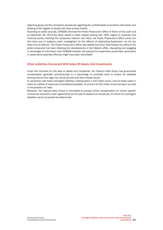 Telecom Italia Group
Consolidated Financial Statements
Note 24
Contingent liabilities, other information, commitments and
guarantees 254
Argentina group and the company's procedures regarding the confidentiality of sensitive information and
keeping of the register of people who have access thereto.
According to public sources, CONSOB informed the Public Prosecutor's Office of Rome of the audit and
on December 20, 2013 the latter issued a press release stating that: "With regard to corporate and
financial events involving the companies Telecom and Telco, the Public Prosecutor's Office points out
that there are no subjects under investigation for the offence of obstructing Supervision nor for any
other kind of offence". The Public Prosecutor's Office also stated that since "last October the office of the
public prosecutor has been following the developments in the Telecom affair, requesting and engaging
in exchanges of information with CONSOB between the judicial and supervisory authorities, particularly
in cases where potential offences might have been committed".
Other Liabilities Connected With Sales Of Assets And Investments
Under the contracts for the sale of assets and companies, the Telecom Italia Group has guaranteed
compensation generally commensurate to a percentage of purchase price to buyers for liabilities
deriving mainly from legal, tax, social security and labor-related issues.
In connection with these contingent liabilities, totaling about 1,100 million euros, only for those cases in
which an outflow of resources is considered probable, an amount of 102 million euros has been accrued
in the provision for risks.
Moreover, the Telecom Italia Group is committed to provide further compensation for certain specific
contractual provisions under agreements for the sale of assets and companies, for which the contingent
liabilities cannot at present be determined.
 
