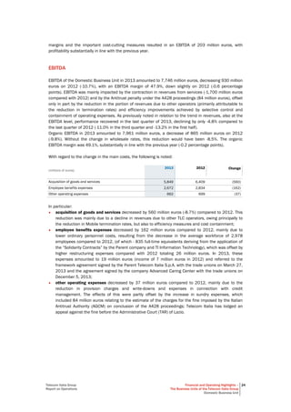 Telecom Italia Group
Report on Operations
Financial and Operating Highlights –
The Business Units of the Telecom Italia Group
Domestic Business Unit
24
margins and the important cost-cutting measures resulted in an EBITDA of 203 million euros, with
profitability substantially in line with the previous year.
EBITDA
EBITDA of the Domestic Business Unit in 2013 amounted to 7,746 million euros, decreasing 930 million
euros on 2012 (-10.7%), with an EBITDA margin of 47.9%, down slightly on 2012 (-0.6 percentage
points). EBITDA was mainly impacted by the contraction in revenues from services (-1,700 million euros
compared with 2012) and by the Antitrust penalty under the A428 proceedings (84 million euros), offset
only in part by the reduction in the portion of revenues due to other operators (primarily attributable to
the reduction in termination rates) and efficiency improvements achieved by selective control and
containment of operating expenses. As previously noted in relation to the trend in revenues, also at the
EBITDA level, performance recovered in the last quarter of 2013, declining by only -4.8% compared to
the last quarter of 2012 (-11.0% in the third quarter and -13.2% in the first half).
Organic EBITDA in 2013 amounted to 7,961 million euros, a decrease of 865 million euros on 2012
(-9.8%). Without the change in wholesale rates, this reduction would have been -8.5%. The organic
EBITDA margin was 49.1%, substantially in line with the previous year (-0.2 percentage points).
With regard to the change in the main costs, the following is noted:
(millions of euros)
2013 2012 Change
Acquisition of goods and services 5,849 6,409 (560)
Employee benefits expenses 2,672 2,834 (162)
Other operating expenses 662 699 (37)
In particular:
• acquisition of goods and services decreased by 560 million euros (-8.7%) compared to 2012. This
reduction was mainly due to a decline in revenues due to other TLC operators, owing principally to
the reduction in Mobile termination rates, but also to efficiency measures and cost containment;
• employee benefits expenses decreased by 162 million euros compared to 2012, mainly due to
lower ordinary personnel costs, resulting from the decrease in the average workforce of 2,978
employees compared to 2012, (of which - 835 full-time equivalents deriving from the application of
the “Solidarity Contracts” by the Parent company and TI Information Technology), which was offset by
higher restructuring expenses compared with 2012 totaling 26 million euros. In 2013, these
expenses amounted to 19 million euros (income of 7 million euros in 2012) and referred to the
framework agreement signed by the Parent Telecom Italia S.p.A. with the trade unions on March 27,
2013 and the agreement signed by the company Advanced Caring Center with the trade unions on
December 5, 2013;
• other operating expenses decreased by 37 million euros compared to 2012, mainly due to the
reduction in provision charges and write-downs and expenses in connection with credit
management. The effects of this were partly offset by the increase in sundry expenses, which
included 84 million euros relating to the estimate of the charges for the fine imposed by the Italian
Antitrust Authority (AGCM) on conclusion of the A428 proceedings; Telecom Italia has lodged an
appeal against the fine before the Administrative Court (TAR) of Lazio.
 
