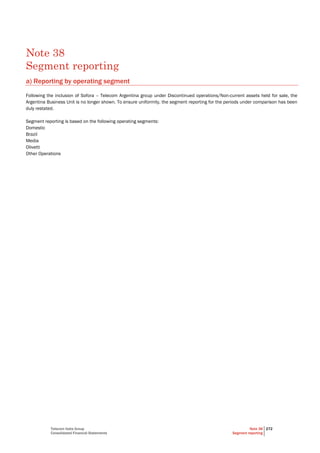 Telecom Italia Group
Consolidated Financial Statements
Note 38
Segment reporting
272
Note 38
Segment reporting
a) Reporting by operating segment
Following the inclusion of Sofora – Telecom Argentina group under Discontinued operations/Non-current assets held for sale, the
Argentina Business Unit is no longer shown. To ensure uniformity, the segment reporting for the periods under comparison has been
duly restated.
Segment reporting is based on the following operating segments:
Domestic
Brazil
Media
Olivetti
Other Operations
 