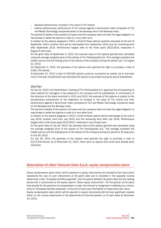 Telecom Italia Group
Consolidated Financial Statements
Note 40
Equity compensation plans 289
– absolute performance: increase in the value of Tim shares;
– relative performance: performance of Tim shares against a benchmark index composed of TLC
and Media Technology companies listed on the Bovespa and in the Bovespa index.
The period of validity of the options is 6 years and the company does not have the legal obligation to
repurchase or settle the options in cash or in any other form.
In relation to the options assigned in 2012, a third of these options could be exercised at the end of
September 2013, another third will be exercisable from September 2014 and the remaining third
after September 2015. Performance targets refer to the three years 2012-2014, measured in
August of each year.
On the grant date of September 5, 2012, the exercise value of the options granted was calculated
using the average weighted price of the shares of Tim Participações S.A.. This average considers the
traded volume and the trading price of the shares of the company during the period July 1 to August
31, 2012.
On September 5, 2012, the grantees of the options were granted the right to purchase a total of
2,661,752 shares.
At December 31, 2013 a total of 525,029 options could be considered as vested. Up to that date
none of the plan beneficiaries had exercised the options to purchase during the period established.
2013 Plan
On July 21, 2013, the shareholders’ meeting of Tim Participações S.A. approved the third granting of
stock options for managers in key positions in the company and its subsidiaries. In continuation of
the structure of the plans launched in 2011 and 2012, the exercise of the options is subject to the
simultaneous achievement of the objectives of increase in the value of Tim shares and their
performance against a benchmark index composed of TLC and Media Technology companies listed
on the Bovespa and the Bovespa index.
The period of validity of the options is 6 years and the company does not have the legal obligation to
repurchase or settle the options in cash or in any other form.
In relation to the options assigned in 2013, a third of these options will be exercisable at the end of
July 2014, another third from July 2015 and the remaining third after July 2016. Performance
targets refer to the three years 2013-2015, measured in July of each year.
On the grant date of July 30, 2013, the exercise value of the options granted was calculated using
the average weighted price of the shares of Tim Participações S.A.. This average considers the
traded volume and the trading price of the shares of the company during the period of 30 days prior
to July 20, 2013.
On July 30, 2013, the grantees of the options were granted the right to purchase a total of
3,072,418 shares. As of December 31, 2013, there were no options that could have already been
exercised.
Description of other Telecom Italia S.p.A. equity compensation plans
Equity compensation plans which call for payment in equity instruments are recorded at fair value which
represents the cost of such instruments at the grant date and is recorded in the separate income
statements under “Employee benefits expenses” over the period between the grant date and the vesting
period with a contra-entry to the equity reserve “Other equity instruments”. For the portion of the plans
that provide for the payment of compensation in cash, the amount is recognized in liabilities as a contra-
entry to “Employee benefits expenses”; at the end of each year this liability is measured at fair value.
Equity compensation plans which call for payment in equity instruments did not have significant impacts
either on the income statements or the statements of financial position or of cash flows at December
31, 2013.
 