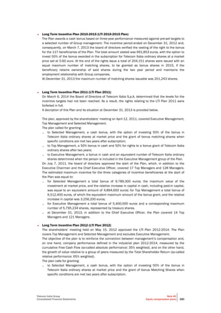 Telecom Italia Group
Consolidated Financial Statements
Note 40
Equity compensation plans 290
• Long Term Incentive Plan 2010-2015 (LTI 2010-2015 Plan)
The Plan awards a cash bonus based on three-year performance measured against pre-set targets to
a selected number of Group management. The incentive period ended on December 31, 2012 and,
consequently, on March 7, 2013 the board of directors verified the vesting of the right to the bonus
for the 117 beneficiaries of the Plan. The total amount vested was 691,853 euros, with the option to
invest 50% of the bonus awarded in the subscription for Telecom Italia ordinary shares at a market
price set at 0.60 euro. At the end of the rights issue a total of 204,151 shares were issued with an
equal maximum number of matching shares, to be granted as bonus shares in 2015, if the
beneficiary retains ownership of said shares during the two year period and maintains the
employment relationship with Group companies.
At December 31, 2013 the maximum number of matching shares issuable was 201,243 shares.
• Long Term Incentive Plan 2011 (LTI Plan 2011)
On March 6, 2014 the Board of Directors of Telecom Italia S.p.A. determined that the levels for the
incentive targets had not been reached. As a result, the rights relating to the LTI Plan 2011 were
forfeited in full.
A decription of this Plan and its situation at December 31, 2013 is provided below.
The plan, approved by the shareholders’ meeting on April 12, 2011, covered Executive Management,
Top Management and Selected Management.
The plan called for granting:
– to Selected Management, a cash bonus, with the option of investing 50% of the bonus in
Telecom Italia ordinary shares at market price and the grant of bonus matching shares when
specific conditions are met two years after subscription;
– to Top Management, a 50% bonus in cash and 50% for rights to a bonus grant of Telecom Italia
ordinary shares after two years;
– to Executive Management, a bonus in cash and an equivalent number of Telecom Italia ordinary
shares determined when the person is included in the Executive Management group of the Plan.
On July 7, 2011, the board of directors approved the start of the Plan, which, in addition to the
Executive Chairman and the Chief Executive Officer, covered 17 Top Managers and 128 Managers.
The estimated maximum incentive for the three categories of incentive beneficiaries at the start of
the Plan was equal to:
– for Selected Management a total bonus of 9,789,300 euros; the maximum value of the
investment at market price, and the relative increase in capital in cash, including paid-in capital,
was equal to an equivalent amount of 4,894,650 euros; for Top Management a total bonus of
6,512,400 euros, of which the equivalent maximum amount of the bonus grant, and the relative
increase in capital was 3,256,200 euros;
– for Executive Management a total bonus of 5,400,000 euros and a corresponding maximum
number of 5,795,234 shares, represented by treasury shares.
– at December 31, 2013, in addition to the Chief Executive Officer, the Plan covered 14 Top
Managers and 121 Managers.
• Long Term Incentive Plan 2012 (LTI Plan 2012)
The shareholders’ meeting held on May 15, 2012 approved the LTI Plan 2012-2014. The Plan
covers Top Management and Selected Management and excludes Executive Management.
The objective of the plan is to reinforce the connection between management’s compensation and,
on one hand, company performance defined in the industrial plan 2012-2014, measured by the
cumulative Free Cash Flow (so-called absolute performance: 35% weighted), and on the other hand,
the growth of value relative to a group of peers measured by the Total Shareholder Return (so-called
relative performance: 65% weighted).
The plan calls for granting:
– to Selected Management, a cash bonus, with the option of investing 50% of the bonus in
Telecom Italia ordinary shares at market price and the grant of bonus Matching Shares when
specific conditions are met two years after subscription;
 