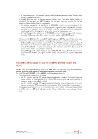 Telecom Italia Group
Consolidated Financial Statements
Note 40
Equity compensation plans 291
– to Top Management, a 50% bonus in cash and 50% for rights to a bonus grant of Telecom Italia
ordinary shares after two years.
On June 28, 2012, the board of directors approved the start of the Plan. At the start of the Plan, it
covered 19 Top Managers and 127 Managers. The estimated maximum incentive for the two
categories of incentive beneficiaries was equal to:
– for Selected Management a total bonus of 9,581,850 euros; the maximum value of the
investment at market price, and the relative increase in capital in cash, including paid-in capital,
was equal to an equivalent amount of 4,790,925 euros. The maximum number of shares which
may be assigned free of charge is the same as the number of shares subscribed;
– for Top Management a total bonus of 7,161,000 euros, of which the equivalent maximum
amount of the bonus grant, and the relative increase in capital was 3,580,500 euros.
At December 31, 2013 the Plan covered 17 Top Managers and 124 Managers. At the same date,
the estimated maximum incentive for the two categories of incentive beneficiaries was equal to:
– for Selected Management a total maximum bonus of 9,240,000 euros; the maximum value of
the investment at market price, and the relative increase in capital in cash, corresponded to an
amount of 4,620,000 euros; this same amount is the maximum value of the bonus grant of
shares and the relative bonus increase in capital;
– for Top Management, a total maximum bonus of 5,990,700 euros, of which the maximum
equivalent amount of the bonus grant, and the relative bonus increase in capital is 2,995,350
euros.
Calculation of fair value measurement of the granted options and
rights
The fair value of the options relating to the “Top 2008 Plan” was calculated using the “Monte Carlo
method” according to the calculation parameters reported in the following table.
For the LTI Plans (2010-2015, 2011 and 2012), the following was measured:
• the debt component, determined as follows:
– the 65% linked to reaching TSR targets was calculated as the average of the levels of expected
bonus weighted by the probability of the relative TSR scenarios occurring; such probability is
measured using the Monte Carlo method;
– the 35% linked to reaching FCF targets was calculated as the bonus level according to the best
estimate of expected FCF by making reference to the data of the Telecom Italia three-year plan;
• the equity component, determined as the theoretical value of the right to the bonus share calculated
as the fair value of a 24-month call option on the Telecom Italia ordinary share, starting in three
years.
 
