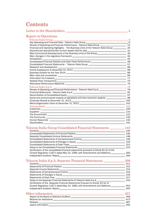  
Contents
Letter to the Shareholders _______________________________________ 4 
Report on Operations 
Telecom Italia Group ________________________________________________________________9 
Key Operating and Financial Data - Telecom Italia Group ____________________________________9 
Review of Operating and Financial Performance - Telecom Italia Group ______________________ 13 
Financial and Operating Highlights - The Business Units of the Telecom Italia Group ___________ 20 
Discontinued operations/Non-current assets held for sale _________________________________ 31 
Main Commercial Developments of the Business Units of the Group_________________________ 35 
Main changes in the regulatory framework______________________________________________ 40 
Competition _______________________________________________________________________ 45 
Consolidated Financial Position and Cash Flows Performance ______________________________ 48 
Consolidated Financial Statements – Telecom Italia Group ________________________________ 57 
Research and development __________________________________________________________ 68 
Events Subsequent to December 31, 2013 _____________________________________________ 68 
Business Outlook for the Year 2014 ___________________________________________________ 68 
Main risks and uncertaines __________________________________________________________ 69 
Information for Investors_____________________________________________________________ 71 
Related Party Transactions___________________________________________________________ 74 
Alternative Performance Measures ____________________________________________________ 76 
Telecom Italia S.p.A. _______________________________________________________________78 
Review of Operating and Financial Performance - Telecom Italia S.p.A._______________________ 78 
Financial Statements - Telecom Italia S.p.A. _____________________________________________ 92 
Reconciliation of Consolidated Equity __________________________________________________ 97 
Social and environmental impacts of operations and their economic aspects _________________ 98 
Corporate Boards at December 31, 2013______________________________________________ 100 
Macro-Organization Chart at December 31, 2013 _______________________________________ 102
Sustainability ___________________________________________________________________ 104
Customers _______________________________________________________________________ 109
Suppliers ________________________________________________________________________ 110
The Environment __________________________________________________________________ 112
The Community ___________________________________________________________________ 120
Human Resources ________________________________________________________________ 132
Shareholders _____________________________________________________________________ 141
Telecom Italia Group Consolidated Financial Statements _________ 143
Contents_________________________________________________________________________ 145
Consolidated Statements of Financial Position__________________________________________ 146
Separate Consolidated Income Statements ____________________________________________ 148
Consolidated Statements of Comprehensive Income_____________________________________ 149
Consolidated Statements of Changes in Equity _________________________________________ 150
Consolidated Statements of Cash Flows _______________________________________________ 151
Notes to the Consolidated Financial Statements ________________________________________ 153
Certification of the consolidated financial statements pursuant to Article 81 ter of the
Consob Regulation 11971 dated May 14, 1999, with Amendments and Additions ____________ 305
Independent Auditors’ Report________________________________________________________ 306
Telecom Italia S.p.A. Separate Financial Statements _____________ 308
Contents_________________________________________________________________________ 311
Statements of Financial Position _____________________________________________________ 312
Separate Income Statements________________________________________________________ 314
Statements of Comprehensive Income ________________________________________________ 315
Statements of Changes in Equity _____________________________________________________ 316
Statements of Cash Flow ___________________________________________________________ 317
Notes to the Separate Financial Statements of Telecom Italia S.p.A.________________________ 319
Certification of the Separate Financial Statements Pursuant to Article. 81 ter of
Consob Regulation 11971 dated May 14, 1999, with Amendments and Additions ____________ 453
Independent Auditors’ Report________________________________________________________ 454
Other information _____________________________________________ 457
Report of the Board of Statutory Auditors ______________________________________________ 459
Motions for resolutions _____________________________________________________________ 473
Glossary _________________________________________________________________________ 487
Useful information_________________________________________________________________ 494
 