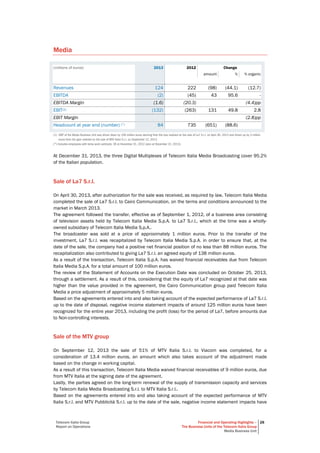 Telecom Italia Group
Report on Operations
Financial and Operating Highlights –
The Business Units of the Telecom Italia Group
Media Business Unit
28
Media
(millions of euros) 2013 2012 Change
amount % % organic
Revenues 124 222 (98) (44.1) (12.7)
EBITDA (2) (45) 43 95.6 -
EBITDA Margin (1.6) (20.3) (4.4)pp
EBIT(1) (132) (263) 131 49.8 2.8
EBIT Margin (2.8)pp
Headcount at year end (number) (°) 84 735 (651) (88.6)
(1) EBIT of the Media Business Unit was driven down by 100 million euros deriving from the loss realized on the sale of La7 S.r.l. on April 30, 2013 and driven up by 3 million
euros from the gain realized on the sale of MTV Italia S.r.l. on September 12, 2013.
(°) Includes employees with temp work contracts: 36 at December 31, 2012 (zero at December 31, 2013).
At December 31, 2013, the three Digital Multiplexes of Telecom Italia Media Broadcasting cover 95.2%
of the Italian population.
Sale of La7 S.r.l.
On April 30, 2013, after authorization for the sale was received, as required by law, Telecom Italia Media
completed the sale of La7 S.r.l. to Cairo Communication, on the terms and conditions announced to the
market in March 2013.
The agreement followed the transfer, effective as of September 1, 2012, of a business area consisting
of television assets held by Telecom Italia Media S.p.A. to La7 S.r.l., which at the time was a wholly-
owned subsidiary of Telecom Italia Media S.p.A..
The broadcaster was sold at a price of approximately 1 million euros. Prior to the transfer of the
investment, La7 S.r.l. was recapitalized by Telecom Italia Media S.p.A. in order to ensure that, at the
date of the sale, the company had a positive net financial position of no less than 88 million euros. The
recapitalization also contributed to giving La7 S.r.l. an agreed equity of 138 million euros.
As a result of the transaction, Telecom Italia S.p.A. has waived financial receivables due from Telecom
Italia Media S.p.A. for a total amount of 100 million euros.
The review of the Statement of Accounts on the Execution Date was concluded on October 25, 2013,
through a settlement. As a result of this, considering that the equity of La7 recognized at that date was
higher than the value provided in the agreement, the Cairo Communication group paid Telecom Italia
Media a price adjustment of approximately 5 million euros.
Based on the agreements entered into and also taking account of the expected performance of La7 S.r.l.
up to the date of disposal, negative income statement impacts of around 125 million euros have been
recognized for the entire year 2013, including the profit (loss) for the period of La7, before amounts due
to Non-controlling interests.
Sale of the MTV group
On September 12, 2013 the sale of 51% of MTV Italia S.r.l. to Viacom was completed, for a
consideration of 13.4 million euros, an amount which also takes account of the adjustment made
based on the change in working capital.
As a result of this transaction, Telecom Italia Media waived financial receivables of 9 million euros, due
from MTV Italia at the signing date of the agreement.
Lastly, the parties agreed on the long-term renewal of the supply of transmission capacity and services
by Telecom Italia Media Broadcasting S.r.l. to MTV Italia S.r.l..
Based on the agreements entered into and also taking account of the expected performance of MTV
Italia S.r.l. and MTV Pubblicità S.r.l. up to the date of the sale, negative income statement impacts have
 