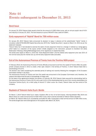 Telecom Italia Group
Consolidated Financial Statements
Note 44
Events subsequent to December 31, 2013 299
Note 44
Events subsequent to December 31, 2013
Bond Issue
On January 23, 2014 Telecom Italia issued a bond for the amount of 1,000 million euros, with an annual coupon rate of 4.5%
and maturity on January 25, 2021. The bond issued at a price of 99.447% has a yield of 4.594%.
Early repayment of "Hybrid" Bond for 750 million euros
On January 29, 2014 Telecom Italia announced its decision to repay in advance all the subordinated “hybrid” bonds in
circulation called €750,000,000 Capital Securities due 2073 (the “Capital Securities”), issued on March 13, 2013 as per the
statement released.
Telecom Italia has in fact decided to exercise the option of early repayment linked to a change in method by a rating agency
which leads to a reduction of the equity content initially assigned to the instrument, pursuant to Condition 6.5 (Early
Redemption following a Rating Methodology Event) of the regulations on Capital Securities.
The bonds were repaid on March 3, 2014 (the “Early Repayment Date”) and the relative early repayment price was 101% of
the nominal value plus the interest due up until the early repayment date (excluded).
Exit of the Autonomous Province of Trento from the Trentino NGN project
In February 2014, the Autonomous Province of Trento officially announced its exit from the capital of Trentino NGN, the public-
private company formed in 2011 to create a fiber optic network in the territory of Trentino, in which Telecom Italia held a
shareholding of 41.07%.
The decision was made considering the extended period of waiting and inactivity following the investigation of the European
Commission started in July 2012.
The Autonomous Province of Trento's exit from the capital was announced to the European Commission and, therefore, the
reasons that determined the start of proceedings no longer exist.
On the basis of the agreements between the parties, on February 28, 2014 Telecom Italia acquired the shareholding held by
the Autonomous Province of Trento (52.2%) and a part (4.2%) of the shareholding held by one of the minority shareholders (La
Finanziaria Trentina S.p.A.), for a total outlay of around 17 million euros. As a result, Telecom Italia now has control of the
company.
Buyback of Telecom Italia S.p.A. Bonds
On March 7, 2014 Telecom Italia S.p.A. made a buyback offer on four of its bond issues, maturing between May 2014 and
March 2016, for a total nominal amount of 500 million euros, which could be amended at TeIecom Italia's discretion.
On March 18, Telecom Italia S.p.A. successfully concluded the offer, buying back a total nominal amount of 599 million euros.
The bonds bought back were derecognized on the buyback date (March 18, 2014).
 