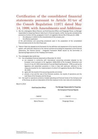 Telecom Italia Group
Consolidated Financial Statements Certification of the consolidated financial statements 305
Certification of the consolidated financial
statements pursuant to Article 81-ter of
the Consob Regulation 11971 dated May
14, 1999, with Amendments and Additions
1. We, the undersigned, Marco Patuano, as Chief Executive Officer and Piergiorgio Peluso, as Manager
responsible for preparing Telecom Italia S.p.A.’s financial reports, certify, having also considered the
provisions of article 154 bis, paragraphs 3 and 4, of Legislative Decree 58 of February 24, 1998:
• the adequacy in relation to the characteristics of the company and
• the effective application
of the administrative and accounting procedures used in the preparation of the consolidated
financial statements for the 2013 fiscal year.
2. Telecom Italia has adopted as its framework for the definition and assessment of its internal control
system, with particular reference to the internal controls surrounding the preparation of the financial
statements, the Internal Control – Integrated Framework Model issued by the Committee of
Sponsoring Organizations of the Treadway Commission.
3. The undersigned also certify that:
3.1. the consolidated financial statements at December 31, 2013:
a) are prepared in conformity with international accounting principles adopted by the
European Union pursuant to EC regulation 1606/2002 of the European Parliament and
Council of July 19, 2002 (International Financial Reporting Standards – IFRS) as well as the
legislative and prescribed provisions in force in Italy with particular reference to the
measures enacted for the implementation of article 9 of Legislative Decree 38 of February
28, 2005;
b) agree with the results of the accounting records and entries;
c) provide a true and fair view of the financial condition, the results of operations and the
cash flows of the Company and the Group;
3.2. the report on operations contains a reliable operating and financial review of the Company and
of the Group, as well as a description of the their exposure to the main risks and uncertainties.
March 6, 2014
Chief Executive Officer The Manager Responsible for Preparing
the Company's Financial Reports
/signed/
_______________________
Marco Patuano
/signed/
_______________________
Piergiorgio Peluso
 