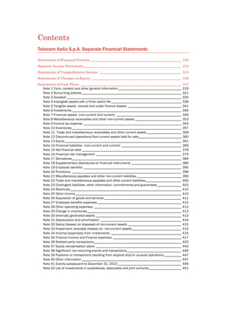 Contents
Telecom Italia S.p.A. Separate Financial Statements
Statements of Financial Position _____________________________________________________ 312 
Separate Income Statements_________________________________________________________ 314 
Statements of Comprehensive Income ________________________________________________ 315 
Statements of Changes in Equity _____________________________________________________ 316 
Statements of Cash Flows ___________________________________________________________ 317 
Note 1 Form, content and other general information_____________________________________ 319 
Note 2 Accounting policies __________________________________________________________ 321 
Note 3 Goodwill ___________________________________________________________________ 335 
Note 4 Intangible assets with a finite useful life_________________________________________ 338 
Note 5 Tangible assets (owned and under finance leases) _______________________________ 341 
Note 6 Investments________________________________________________________________ 346 
Note 7 Financial assets (non-current and current) ______________________________________ 349 
Note 8 Miscellaneous receivables and other non-current assets ___________________________ 353 
Note 9 Income tax expense _________________________________________________________ 354 
Note 10 Inventories________________________________________________________________ 357 
Note 11 Trade and miscellaneous receivables and other current assets ____________________ 358 
Note 12 Discontinued operations/Non-current assets held for sale_________________________ 360 
Note 13 Equity____________________________________________________________________ 361 
Note 14 Financial liabilities (non-current and current) ___________________________________ 369 
Note 15 Net financial debt __________________________________________________________ 378 
Note 16 Financial risk management __________________________________________________ 379 
Note 17 Derivatives________________________________________________________________ 384 
Note 18 Supplementary disclosures on financial instruments _____________________________ 386 
Note 19 Employee benefits _________________________________________________________ 395 
Note 20 Provisions ________________________________________________________________ 398 
Note 21 Miscellaneous payables and other non-current liabilities __________________________ 399 
Note 22 Trade and miscellaneous payables and other current liabilities_____________________ 400 
Note 23 Contingent liabilities, other information, commitments and guarantees______________ 402 
Note 24 Revenues_________________________________________________________________ 410 
Note 25 Other income______________________________________________________________ 410 
Note 26 Acquisition of goods and services _____________________________________________ 411 
Note 27 Employee benefits expenses _________________________________________________ 412 
Note 28 Other operating expenses ___________________________________________________ 413 
Note 29 Change in inventories_______________________________________________________ 413 
Note 30 Internally generated assets __________________________________________________ 413 
Note 31 Depreciation and amortization _______________________________________________ 414 
Note 32 Gains/(losses) on disposals of non-current assets _______________________________ 415 
Note 33 Impairment reversals (losses) on non-current assets_____________________________ 415 
Note 34 Income/(expenses) from investments _________________________________________ 416 
Note 35 Finance income and Finance expenses ________________________________________ 417 
Note 36 Related party transactions___________________________________________________ 420 
Note 37 Equity compensation plans __________________________________________________ 442 
Note 38 Significant non-recurring events and transactions________________________________ 446 
Note 39 Positions or transactions resulting from atypical and/or unusual operations__________ 447 
Note 40 Other information __________________________________________________________ 447 
Note 41 Events subsequent to December 31, 2013 _____________________________________ 449 
Note 42 List of investments in subsidiaries, associates and joint ventures___________________ 451 
 