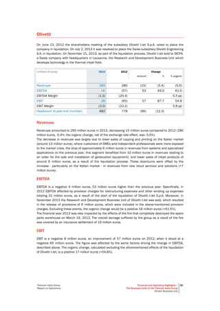 Telecom Italia Group
Report on Operations
Financial and Operating Highlights –
The Business Units of the Telecom Italia Group
Olivetti Business Unit
30
Olivetti
On June 13, 2012 the shareholders meeting of the subsidiary Olivetti I-Jet S.p.A. voted to place the
company in liquidation. On July 2, 2013 it was resolved to place the Swiss subsidiary Olivetti Engineering
S.A. in liquidation. On November 21, 2013, as part of the liquidation process, Olivetti I-Jet sold to SICPA,
a Swiss company with headquarters in Lausanne, the Research and Development Business Unit which
develops technology in the thermal inkjet field.
(millions of euros) 2013 2012 Change
amount % % organic
Revenues 265 280 (15) (5.4) (5.0)
EBITDA (4) (57) 53 93.0 61.5
EBITDA Margin (1.5) (20.4) 5.5 pp
EBIT (8) (65) 57 87.7 54.8
EBIT Margin (3.0) (23.2) 5.8 pp
Headcount at year end (number) 682 778 (96) (12.3)
Revenues
Revenues amounted to 265 million euros in 2013, decreasing 15 million euros compared to 2012 (280
million euros, -5.4%; the organic change, net of the exchange rate effect, was -5.0%).
The decrease in revenues was largely due to lower sales of copying and printing on the Italian market
(around 13 million euros), where customers of SMEs and independent professionals were more exposed
to the market crisis, the drop of approximately 6 million euros in revenues from systems and specialized
applications (in the previous year, this segment benefited from 10 million euros in revenues relating to
an order for the sale and installation of geolocation equipment), and lower sales of inkjet products of
around 6 million euros, as a result of the liquidation process. These downturns were offset by the
increase - particularly on the Italian market - in revenues from new cloud services and solutions (+7
million euros).
EBITDA
EBITDA is a negative 4 million euros, 53 million euros higher than the previous year. Specifically, in
2012 EBITDA affected by provision charges for restructuring expenses and other winding up expenses
totaling 31 million euros, as a result of the start of the liquidation of Olivetti I-Jet S.p.A. Moreover, in
November 2013 the Research and Development Business Unit of Olivetti I-Jet was sold, which resulted
in the release of provisions of 6 million euros, which were included in the above-mentioned provision
charges. Excluding these events, the organic change would be a positive 16 million euros (+61.5%).
The financial year 2013 was also impacted by the effects of the fire that completely destroyed the spare
parts warehouse on March 19, 2013. The overall damage suffered by the group as a result of the fire
was covered by an insurance settlement of 19 million euros.
EBIT
EBIT is a negative 8 million euros, an improvement of 57 million euros on 2012, when it stood at a
negative 65 million euros. The figure was affected by the same factors driving the change in EBITDA,
described above. The organic change, calculated excluding the aforementioned effects of the liquidation
of Olivetti I-Jet, is a positive 17 million euros (+54.8%).
 