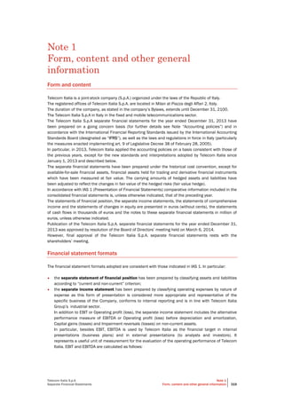 Telecom Italia S.p.A
Separate Financial Statements
Note 1
Form, content and other general information 319
Note 1
Form, content and other general
information
Form and content
Telecom Italia is a joint-stock company (S.p.A.) organized under the laws of the Republic of Italy.
The registered offices of Telecom Italia S.p.A. are located in Milan at Piazza degli Affari 2, Italy.
The duration of the company, as stated in the company’s Bylaws, extends until December 31, 2100.
The Telecom Italia S.p.A in Italy in the fixed and mobile telecommunications sector.
The Telecom Italia S.p.A separate financial statements for the year ended December 31, 2013 have
been prepared on a going concern basis (for further details see Note “Accounting policies”) and in
accordance with the International Financial Reporting Standards issued by the International Accounting
Standards Board (designated as “IFRS”), as well as the laws and regulations in force in Italy (particularly
the measures enacted implementing art. 9 of Legislative Decree 38 of February 28, 2005).
In particular, in 2013, Telecom Italia applied the accounting policies on a basis consistent with those of
the previous years, except for the new standards and interpretations adopted by Telecom Italia since
January 1, 2013 and described below.
The separate financial statements have been prepared under the historical cost convention, except for
available-for-sale financial assets, financial assets held for trading and derivative financial instruments
which have been measured at fair value. The carrying amounts of hedged assets and liabilities have
been adjusted to reflect the changes in fair value of the hedged risks (fair value hedge).
In accordance with IAS 1 (Presentation of Financial Statements) comparative information included in the
consolidated financial statements is, unless otherwise indicated, that of the preceding year.
The statements of financial position, the separate income statements, the statements of comprehensive
income and the statements of changes in equity are presented in euros (without cents), the statements
of cash flows in thousands of euros and the notes to these separate financial statements in million of
euros, unless otherwise indicated.
Publication of the Telecom Italia S.p.A. separate financial statements for the year ended December 31,
2013 was approved by resolution of the Board of Directors’ meeting held on March 6, 2014.
However, final approval of the Telecom Italia S.p.A. separate financial statements rests with the
shareholders’ meeting.
Financial statement formats
The financial statement formats adopted are consistent with those indicated in IAS 1. In particular:
• the separate statement of financial position has been prepared by classifying assets and liabilities
according to “current and non-current” criterion;
• the separate income statement has been prepared by classifying operating expenses by nature of
expense as this form of presentation is considered more appropriate and representative of the
specific business of the Company, conforms to internal reporting and is in line with Telecom Italia
Group’s industrial sector.
In addition to EBIT or Operating profit (loss), the separate income statement includes the alternative
performance measure of EBITDA or Operating profit (loss) before depreciation and amortization,
Capital gains (losses) and Impairment reversals (losses) on non-current assets.
In particular, besides EBIT, EBITDA is used by Telecom Italia as the financial target in internal
presentations (business plans) and in external presentations (to analysts and investors). It
represents a useful unit of measurement for the evaluation of the operating performance of Telecom
Italia. EBIT and EBITDA are calculated as follows:
 