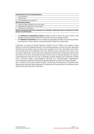 Telecom Italia S.p.A
Separate Financial Statements
Note 1
Form, content and other general information 320
Profit (loss) before tax from continuing operations
+ Finance expenses
- Finance income
+/- Income (Expenses) from investments
EBIT- Operating profit (loss)
+/- Impairment losses (reversals) on non-current assets
+/- Losses (gains) on disposals of non-current assets
+ Depreciation and amortization
EBITDA- Operating profit (loss) before depreciation and amortization, Capital gains (losses) and Impairment reversals
(losses) on non-current assets
• the statement of comprehensive income includes the profit or loss for the year as shown in the
separate consolidated income statement and all other non-owner changes in equity;
• the statement of cash flows has been prepared by presenting cash flows from operating activities
according to the “indirect method”, as permitted by IAS 7 (Statement of Cash Flows).
Furthermore, as required by Consob Resolution 15519 of July 27, 2006, in the separate income
statement, income and expenses relating to non-recurring transactions or events have been specifically
identified and their relative impact has been shown separately at the main intermediate result levels.
Non-recurring events and transactions have been identified mainly according to the nature of the
transactions. Specifically, non-recurring income (expenses) include events or transactions which by their
very nature do not occur continuously during the normal course of business operations, for instance:
income/expenses arising from the sale of properties, business segments and investments included
under non-current assets; income/expenses stemming from corporate-related reorganizations;
income/expenses arising from fines levied by regulatory agencies and impairment losses on goodwill.
Also in reference to the above Consob resolution, the amounts of the balances or transactions with
related parties have been shown separately in the statements of financial position, the separate income
statements and the statements of cash flows.
 