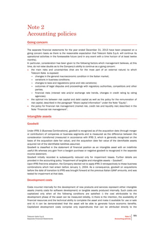 Telecom Italia S.p.A
Separate Financial Statements
Note 2
Accounting policies
321
Note 2
Accounting policies
Going concern
The separate financial statements for the year ended December 31, 2013 have been prepared on a
going concern basis as there is the reasonable expectation that Telecom Italia S.p.A. will continue its
operational activities in the foreseeable future (and in any event with a time horizon of at least twelve
months).
In particular, consideration has been given to the following factors which management believes, at this
time, do not raise doubts as to the Company’s ability to continue as a going concern:
• the main risks and uncertainties (that are for the most part of an external nature) to which
Telecom Italia is exposed:
– changes in the general macroeconomic condition in the Italian market;
– variations in business conditions;
– changes to laws and regulations (price and rate variations);
– outcomes of legal disputes and proceedings with regulatory authorities, competitors and other
parties;
– financial risks (interest rate and/or exchange rate trends, changes in credit rating by rating
agencies);
• the optimal mix between risk capital and debt capital as well as the policy for the remuneration of
risk capital, described in the paragraph “Share capital information” under the Note “Equity”;
• the policy for financial risk management (market risk, credit risk and liquidity risk) described in the
Note “Financial risk management”.
Intangible assets
Goodwill
Under IFRS 3 (Business Combinations), goodwill is recognized as of the acquisition date (through merger
or contribution) of companies or business segments and is measured as the difference between the
consideration transferred (measured in accordance with IFRS 3, which is generally recognized on the
basis of the acquisition date fair value), and the acquisition date fair value of the identifiable assets
acquired net of the identifiable liabilities assumed.
Goodwill is classified in the statement of financial position as an intangible asset with an indefinite
useful life whereas any gain from a bargain purchase or negative goodwill is recognized in the separate
income statement.
Goodwill initially recorded is subsequently reduced only for impairment losses. Further details are
provided in the accounting policy “Impairment of tangible and intangible assets – Goodwill”.
Upon IFRS first-time adoption, the Company elected not to apply IFRS 3 retrospectively to those business
combinations which had arisen before January 1, 2004. As a consequence, goodwill on acquisitions
before the date of transition to IFRS was brought forward at the previous Italian GAAP amounts, and was
tested for impairment at that date.
Development costs
Costs incurred internally for the development of new products and services represent either intangible
assets (mainly costs for software development) or tangible assets produced internally. Such costs are
capitalized only when all the following conditions are satisfied: i) the cost attributable to the
development phase of the asset can be measured reliably, ii) there is the intention, the availability of
financial resources and the technical ability to complete the asset and make it available for use or sale
and iii) it can be demonstrated that the asset will be able to generate future economic benefits.
Capitalized development costs comprise only expenditures that can be attributed directly to the
 