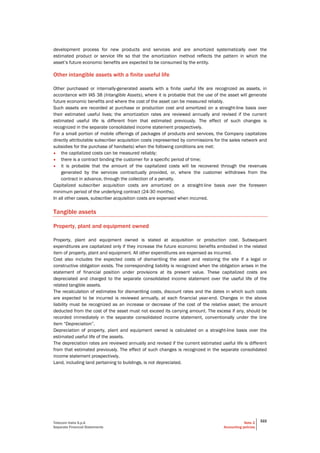 Telecom Italia S.p.A
Separate Financial Statements
Note 2
Accounting policies
322
development process for new products and services and are amortized systematically over the
estimated product or service life so that the amortization method reflects the pattern in which the
asset’s future economic benefits are expected to be consumed by the entity.
Other intangible assets with a finite useful life
Other purchased or internally-generated assets with a finite useful life are recognized as assets, in
accordance with IAS 38 (Intangible Assets), where it is probable that the use of the asset will generate
future economic benefits and where the cost of the asset can be measured reliably.
Such assets are recorded at purchase or production cost and amortized on a straight-line basis over
their estimated useful lives; the amortization rates are reviewed annually and revised if the current
estimated useful life is different from that estimated previously. The effect of such changes is
recognized in the separate consolidated income statement prospectively.
For a small portion of mobile offerings of packages of products and services, the Company capitalizes
directly attributable subscriber acquisition costs (represented by commissions for the sales network and
subsidies for the purchase of handsets) when the following conditions are met:
• the capitalized costs can be measured reliably;
• there is a contract binding the customer for a specific period of time;
• it is probable that the amount of the capitalized costs will be recovered through the revenues
generated by the services contractually provided, or, where the customer withdraws from the
contract in advance, through the collection of a penalty.
Capitalized subscriber acquisition costs are amortized on a straight-line basis over the foreseen
minimum period of the underlying contract (24-30 months).
In all other cases, subscriber acquisition costs are expensed when incurred.
Tangible assets
Property, plant and equipment owned
Property, plant and equipment owned is stated at acquisition or production cost. Subsequent
expenditures are capitalized only if they increase the future economic benefits embodied in the related
item of property, plant and equipment. All other expenditures are expensed as incurred.
Cost also includes the expected costs of dismantling the asset and restoring the site if a legal or
constructive obligation exists. The corresponding liability is recognized when the obligation arises in the
statement of financial position under provisions at its present value. These capitalized costs are
depreciated and charged to the separate consolidated income statement over the useful life of the
related tangible assets.
The recalculation of estimates for dismantling costs, discount rates and the dates in which such costs
are expected to be incurred is reviewed annually, at each financial year-end. Changes in the above
liability must be recognized as an increase or decrease of the cost of the relative asset; the amount
deducted from the cost of the asset must not exceed its carrying amount. The excess if any, should be
recorded immediately in the separate consolidated income statement, conventionally under the line
item “Depreciation”.
Depreciation of property, plant and equipment owned is calculated on a straight-line basis over the
estimated useful life of the assets.
The depreciation rates are reviewed annually and revised if the current estimated useful life is different
from that estimated previously. The effect of such changes is recognized in the separate consolidated
income statement prospectively.
Land, including land pertaining to buildings, is not depreciated.
 