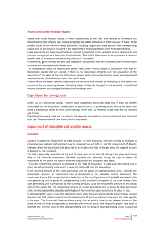 Telecom Italia S.p.A
Separate Financial Statements
Note 2
Accounting policies
323
Assets held under finance leases
Assets held under finance leases, in which substantially all the risks and rewards of ownership are
transferred to the Company, are initially recognized as assets of the Group at fair value or, if lower, at the
present value of the minimum lease payments, including bargain purchase options. The corresponding
liability due to the lessor is included in the statement of financial position under financial liabilities.
Lease payments are apportioned between interest (recognized in the separate income statement) and
principal (recognized as a deduction from liabilities). This split is determined so as to produce a constant
periodic rate of interest on the remaining balance of the liability.
Furthermore, gains realized on sale and leaseback transactions that are recorded under finance lease
contracts are deferred over the lease term.
The depreciation policy for depreciable assets held under finance leases is consistent with that for
depreciable assets that are owned. If there is no reasonable certainty over the acquisition of the
ownership of the asset at the end of the lease period, assets held under finance leases are depreciated
over the shorter of the lease term and their useful lives.
Leases where the lessor retains substantially all the risks and rewards of ownership of the assets are
accounted for as operating leases. Operating lease rentals are charged to the separate consolidated
income statement on a straight-line basis over the lease term.
Capitalized borrowing costs
Under IAS 23 (Borrowing Costs), Telecom Italia capitalizes borrowing costs only if they are directly
attributable to the acquisition, construction or production of a qualifying asset, that is an asset that
takes a substantial period of time (conventionally more than 12 months) to get ready for its intended
use or sale.
Capitalized borrowing costs are recorded in the separate consolidated income statement and deducted
from the “finance expense” line item to which they relate.
Impairment of intangible and tangible assets
Goodwill
Goodwill is tested for impairment at least annually or more frequently whenever events or changes in
circumstances indicate that goodwill may be impaired, as set forth in IAS 36 (Impairment of Assets);
however, when the conditions that gave rise to an impairment loss no longer exist, the original amount
of goodwill is not reinstated.
The test is generally conducted at the end of every year so the date of testing is the year-end closing
date of the financial statements. Goodwill acquired and allocated during the year is tested for
impairment at the end of the year in which the acquisition and allocation took place.
To test for impairment, goodwill is allocated, at the date of acquisition, to each cash-generating unit or
group of cash-generating units which is expected to benefit from the acquisition.
If the carrying amount of the cash-generating unit (or group of cash-generating units) exceeds the
recoverable amount, an impairment loss is recognized in the separate income statement. The
impairment loss is first recognized as a deduction of the carrying amount of goodwill allocated to the
cash-generating unit (or group of cash-generating units) and then only applied to the other assets of the
cash-generating unit in proportion to their carrying amount, up to the recoverable amount of the assets
with a finite useful life. The recoverable amount of a cash-generating unit (or group of cash-generating
units) to which goodwill is allocated is the higher of fair value less costs to sell and its value in use.
In calculating the value in use, the estimated future cash flows are discounted to present value using a
discount rate that reflects current market assessments of the time value of money and the risks specific
to the asset. The future cash flows are those arising from an explicit time horizon between three and five
years as well as those extrapolated to estimate the terminal value. The long-term growth rate used to
estimate the terminal value of the cash-generating unit (or group of cash-generating units) is assumed
 