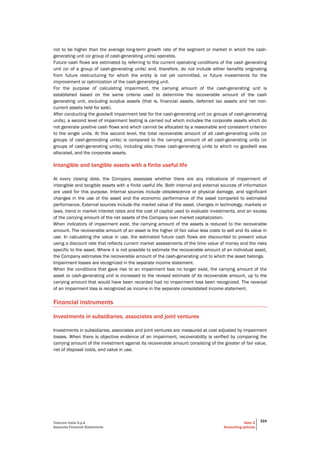 Telecom Italia S.p.A
Separate Financial Statements
Note 2
Accounting policies
324
not to be higher than the average long-term growth rate of the segment or market in which the cash-
generating unit (or group of cash-generating units) operates.
Future cash flows are estimated by referring to the current operating conditions of the cash generating
unit (or of a group of cash-generating units) and, therefore, do not include either benefits originating
from future restructuring for which the entity is not yet committed, or future investments for the
improvement or optimization of the cash-generating unit.
For the purpose of calculating impairment, the carrying amount of the cash-generating unit is
established based on the same criteria used to determine the recoverable amount of the cash
generating unit, excluding surplus assets (that is, financial assets, deferred tax assets and net non-
current assets held for sale).
After conducting the goodwill impairment test for the cash-generating unit (or groups of cash-generating
units), a second level of impairment testing is carried out which includes the corporate assets which do
not generate positive cash flows and which cannot be allocated by a reasonable and consistent criterion
to the single units. At this second level, the total recoverable amount of all cash-generating units (or
groups of cash-generating units) is compared to the carrying amount of all cash-generating units (or
groups of cash-generating units), including also those cash-generating units to which no goodwill was
allocated, and the corporate assets.
Intangible and tangible assets with a finite useful life
At every closing date, the Company assesses whether there are any indications of impairment of
intangible and tangible assets with a finite useful life. Both internal and external sources of information
are used for this purpose. Internal sources include obsolescence or physical damage, and significant
changes in the use of the asset and the economic performance of the asset compared to estimated
performance. External sources include the market value of the asset, changes in technology, markets or
laws, trend in market interest rates and the cost of capital used to evaluate investments, and an excess
of the carrying amount of the net assets of the Company over market capitalization.
When indicators of impairment exist, the carrying amount of the assets is reduced to the recoverable
amount. The recoverable amount of an asset is the higher of fair value less costs to sell and its value in
use. In calculating the value in use, the estimated future cash flows are discounted to present value
using a discount rate that reflects current market assessments of the time value of money and the risks
specific to the asset. Where it is not possible to estimate the recoverable amount of an individual asset,
the Company estimates the recoverable amount of the cash-generating unit to which the asset belongs.
Impairment losses are recognized in the separate income statement.
When the conditions that gave rise to an impairment loss no longer exist, the carrying amount of the
asset or cash-generating unit is increased to the revised estimate of its recoverable amount, up to the
carrying amount that would have been recorded had no impairment loss been recognized. The reversal
of an impairment loss is recognized as income in the separate consolidated income statement.
Financial instruments
Investments in subsidiaries, associates and joint ventures
Investments in subsidiaries, associates and joint ventures are measured at cost adjusted by impairment
losses. When there is objective evidence of an impairment, recoverability is verified by comparing the
carrying amount of the investment against its recoverable amount consisting of the greater of fair value,
net of disposal costs, and value in use.
 