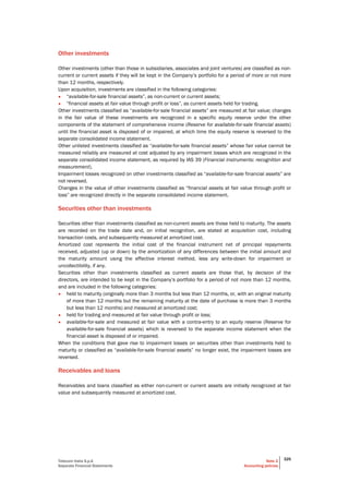Telecom Italia S.p.A
Separate Financial Statements
Note 2
Accounting policies
325
Other investments
Other investments (other than those in subsidiaries, associates and joint ventures) are classified as non-
current or current assets if they will be kept in the Company’s portfolio for a period of more or not more
than 12 months, respectively.
Upon acquisition, investments are classified in the following categories:
• “available-for-sale financial assets”, as non-current or current assets;
• “financial assets at fair value through profit or loss”, as current assets held for trading.
Other investments classified as “available-for-sale financial assets” are measured at fair value; changes
in the fair value of these investments are recognized in a specific equity reserve under the other
components of the statement of comprehensive income (Reserve for available-for-sale financial assets)
until the financial asset is disposed of or impaired, at which time the equity reserve is reversed to the
separate consolidated income statement.
Other unlisted investments classified as “available-for-sale financial assets” whose fair value cannot be
measured reliably are measured at cost adjusted by any impairment losses which are recognized in the
separate consolidated income statement, as required by IAS 39 (Financial instruments: recognition and
measurement).
Impairment losses recognized on other investments classified as “available-for-sale financial assets” are
not reversed.
Changes in the value of other investments classified as “financial assets at fair value through profit or
loss” are recognized directly in the separate consolidated income statement.
Securities other than investments
Securities other than investments classified as non-current assets are those held to maturity. The assets
are recorded on the trade date and, on initial recognition, are stated at acquisition cost, including
transaction costs, and subsequently measured at amortized cost.
Amortized cost represents the initial cost of the financial instrument net of principal repayments
received, adjusted (up or down) by the amortization of any differences between the initial amount and
the maturity amount using the effective interest method, less any write-down for impairment or
uncollectibility, if any.
Securities other than investments classified as current assets are those that, by decision of the
directors, are intended to be kept in the Company’s portfolio for a period of not more than 12 months,
and are included in the following categories:
• held to maturity (originally more than 3 months but less than 12 months, or, with an original maturity
of more than 12 months but the remaining maturity at the date of purchase is more than 3 months
but less than 12 months) and measured at amortized cost;
• held for trading and measured at fair value through profit or loss;
• available-for-sale and measured at fair value with a contra-entry to an equity reserve (Reserve for
available-for-sale financial assets) which is reversed to the separate income statement when the
financial asset is disposed of or impaired.
When the conditions that gave rise to impairment losses on securities other than investments held to
maturity or classified as “available-for-sale financial assets” no longer exist, the impairment losses are
reversed.
Receivables and loans
Receivables and loans classified as either non-current or current assets are initially recognized at fair
value and subsequently measured at amortized cost.
 