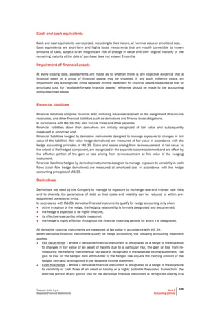 Telecom Italia S.p.A
Separate Financial Statements
Note 2
Accounting policies
326
Cash and cash equivalents
Cash and cash equivalents are recorded, according to their nature, at nominal value or amortized cost.
Cash equivalents are short-term and highly liquid investments that are readily convertible to known
amounts of cash, subject to an insignificant risk of change in value and their original maturity or the
remaining maturity at the date of purchase does not exceed 3 months.
Impairment of financial assets
At every closing date, assessments are made as to whether there is any objective evidence that a
financial asset or a group of financial assets may be impaired. If any such evidence exists, an
impairment loss is recognized in the separate income statement for financial assets measured at cost or
amortized cost; for “available-for-sale financial assets” reference should be made to the accounting
policy described above.
Financial liabilities
Financial liabilities comprise financial debt, including advances received on the assignment of accounts
receivable, and other financial liabilities such as derivatives and finance lease obligations.
In accordance with IAS 39, they also include trade and other payables.
Financial liabilities other than derivatives are initially recognized at fair value and subsequently
measured at amortized cost.
Financial liabilities hedged by derivative instruments designed to manage exposure to changes in fair
value of the liabilities (fair value hedge derivatives) are measured at fair value in accordance with the
hedge accounting principles of IAS 39. Gains and losses arising from re-measurement at fair value, to
the extent of the hedged component, are recognized in the separate income statement and are offset by
the effective portion of the gain or loss arising from re-measurement at fair value of the hedging
instrument.
Financial liabilities hedged by derivative instruments designed to manage exposure to variability in cash
flows (cash flow hedge derivatives) are measured at amortized cost in accordance with the hedge
accounting principles of IAS 39.
Derivatives
Derivatives are used by the Company to manage its exposure to exchange rate and interest rate risks
and to diversify the parameters of debt so that costs and volatility can be reduced to within pre-
established operational limits.
In accordance with IAS 39, derivative financial instruments qualify for hedge accounting only when:
• at the inception of the hedge, the hedging relationship is formally designated and documented;
• the hedge is expected to be highly effective;
• its effectiveness can be reliably measured;
• the hedge is highly effective throughout the financial reporting periods for which it is designated.
All derivative financial instruments are measured at fair value in accordance with IAS 39.
When derivative financial instruments qualify for hedge accounting, the following accounting treatment
applies:
• Fair value hedge – Where a derivative financial instrument is designated as a hedge of the exposure
to changes in fair value of an asset or liability due to a particular risk, the gain or loss from re-
measuring the hedging instrument at fair value is recognized in the separate income statement. The
gain or loss on the hedged item attributable to the hedged risk adjusts the carrying amount of the
hedged item and is recognized in the separate income statement.
• Cash flow hedge – Where a derivative financial instrument is designated as a hedge of the exposure
to variability in cash flows of an asset or liability or a highly probable forecasted transaction, the
effective portion of any gain or loss on the derivative financial instrument is recognized directly in a
 