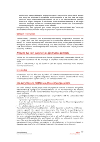 Telecom Italia S.p.A
Separate Financial Statements
Note 2
Accounting policies
327
specific equity reserve (Reserve for hedging instruments). The cumulative gain or loss is removed
from equity and recognized in the separate income statement at the same time the hedged
transaction affects the separate income statement. The gain or loss associated with the ineffective
portion of a hedge is recognized in the separate income statement immediately. If the hedged
transaction is no longer probable, the cumulative gains or losses included in the equity reserve are
immediately recognized in the separate income statement.
If hedge accounting is not appropriate, gains or losses arising from the measurement of the fair value of
derivative financial instruments are directly recognized in the separate income statement.
Sales of receivables
Telecom Italia S.p.A. carries out sales of receivables under factoring arrangements in accordance with
Law 52/1991. These sales, in the majority of cases, are characterized by the transfer of substantially all
the risks and rewards of ownership of the receivables to third parties, meeting IFRS requirements for
derecognition. Specific servicing contracts, through which the buyer confers a mandate to Telecom Italia
S.p.A. for the collection and management of the receivables, leave the current Company/customer
relationship unaffected.
Amounts due from customers on construction contracts
Amounts due from customers on construction contracts, regardless of the duration of the contracts, are
recognized in accordance with the percentage of completion method and classified under current
assets.
Losses on such contracts, if any, are recorded in full in the separate consolidated income statement
when they become known.
Inventories
Inventories are measured at the lower of purchase and production cost and estimated realizable value;
cost is determined on a weighted average basis. Provision is made for obsolete and slow-moving
inventories based on their expected future use and estimated realizable value.
Non-current assets held for sale/Discontinued operations
Non-current assets (or disposal groups) whose carrying amount will mainly be recovered through sale,
rather than through ongoing use, are classified as held for sale and shown separately in the statement
of financial position from other assets and liabilities. The corresponding amounts for the previous period
are not reclassified.
An operating asset sold (Discontinued Operations) is a component of an entity that has been disposed of
or classified as held for sale and:
• represents a major line of business or geographical area of operations;
• is part of a single coordinated plan to dispose of a separate major line of business or geographical
area of operations; or
• is a subsidiary acquired exclusively with a view to resale.
The results arising from Discontinued Operations – whether disposed of or classified as held for sale –
are shown separately in the separate income statement, net of tax effects. The corresponding values for
the previous periods, where present, are reclassified and reported separately in the separate income
statement, net of tax effects, for comparative purposes.
Non-current assets (or disposal groups) classified as held for sale are first recognized in compliance with
the appropriate IFRS applicable to the specific assets and liabilities and subsequently measured at the
lower of the carrying amount and the fair value, less costs to sell.
Any subsequent impairment losses are recognized as a direct adjustment to the non-current assets (or
disposal groups) classified as held for sale and expensed in the separate income statement.
 