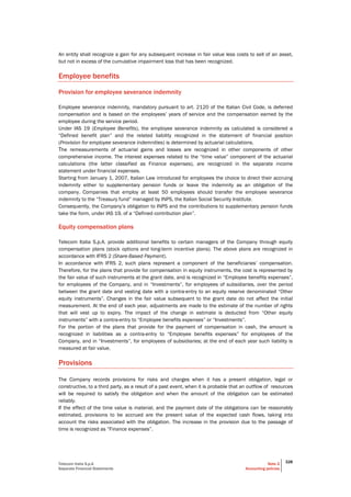 Telecom Italia S.p.A
Separate Financial Statements
Note 2
Accounting policies
328
An entity shall recognize a gain for any subsequent increase in fair value less costs to sell of an asset,
but not in excess of the cumulative impairment loss that has been recognized.
Employee benefits
Provision for employee severance indemnity
Employee severance indemnity, mandatory pursuant to art. 2120 of the Italian Civil Code, is deferred
compensation and is based on the employees’ years of service and the compensation earned by the
employee during the service period.
Under IAS 19 (Employee Benefits), the employee severance indemnity as calculated is considered a
“Defined benefit plan” and the related liability recognized in the statement of financial position
(Provision for employee severance indemnities) is determined by actuarial calculations.
The remeasurements of actuarial gains and losses are recognized in other components of other
comprehensive income. The interest expenses related to the “time value” component of the actuarial
calculations (the latter classified as Finance expenses), are recognized in the separate income
statement under financial expenses.
Starting from January 1, 2007, Italian Law introduced for employees the choice to direct their accruing
indemnity either to supplementary pension funds or leave the indemnity as an obligation of the
company. Companies that employ at least 50 employees should transfer the employee severance
indemnity to the “Treasury fund” managed by INPS, the Italian Social Security Institute.
Consequently, the Company’s obligation to INPS and the contributions to supplementary pension funds
take the form, under IAS 19, of a “Defined contribution plan”.
Equity compensation plans
Telecom Italia S.p.A. provide additional benefits to certain managers of the Company through equity
compensation plans (stock options and long-term incentive plans). The above plans are recognized in
accordance with IFRS 2 (Share-Based Payment).
In accordance with IFRS 2, such plans represent a component of the beneficiaries’ compensation.
Therefore, for the plans that provide for compensation in equity instruments, the cost is represented by
the fair value of such instruments at the grant date, and is recognized in “Employee benefits expenses”,
for employees of the Company, and in “Investments”, for employees of subsidiaries, over the period
between the grant date and vesting date with a contra-entry to an equity reserve denominated “Other
equity instruments”. Changes in the fair value subsequent to the grant date do not affect the initial
measurement. At the end of each year, adjustments are made to the estimate of the number of rights
that will vest up to expiry. The impact of the change in estimate is deducted from “Other equity
instruments” with a contra-entry to “Employee benefits expenses” or “Investments”.
For the portion of the plans that provide for the payment of compensation in cash, the amount is
recognized in liabilities as a contra-entry to “Employee benefits expenses” for employees of the
Company, and in “Investments”, for employees of subsidiaries; at the end of each year such liability is
measured at fair value.
Provisions
The Company records provisions for risks and charges when it has a present obligation, legal or
constructive, to a third party, as a result of a past event, when it is probable that an outflow of resources
will be required to satisfy the obligation and when the amount of the obligation can be estimated
reliably.
If the effect of the time value is material, and the payment date of the obligations can be reasonably
estimated, provisions to be accrued are the present value of the expected cash flows, taking into
account the risks associated with the obligation. The increase in the provision due to the passage of
time is recognized as “Finance expenses”.
 