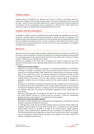 Telecom Italia S.p.A
Separate Financial Statements
Note 2
Accounting policies
329
Treasury shares
Treasury shares are recognized as a deduction from equity. In particular, the treasury shares are
reported as a deduction from the share capital issued in the amount corresponding to the “accounting
par value”, that is the ratio of total share capital and the number of issued shares, while the excess cost
of acquisition over the accounting par value is presented as a deduction from “Other reserves and
retained earnings (accumulated losses), including profit (loss) for the year”.
Foreign currency transactions
Transactions in foreign currencies are recorded at the foreign exchange rate prevailing at the date of the
transaction. Monetary assets and liabilities denominated in foreign currencies are translated at the
foreign exchange rate prevailing at the statement of financial position date. Exchange differences arising
from the settlement of monetary items or from their conversion at rates different from those at which
they were initially recorded during the year or at the end of the prior year, are recognized in the separate
consolidated income statement.
Revenues
Revenues include only the gross inflows of economic benefits received and receivable by the entity on its
own account. Amounts collected on behalf of third parties such as sales taxes, goods and services taxes
and value added taxes are not economic benefits which flow to the entity and do not result in increases
in equity. Therefore, they are excluded from revenues.
Revenues are recognized to the extent that it is probable that economic benefits will flow to the
Company and their amount can be measured reliably. Revenues are stated net of discounts, allowances,
and returns.
• Revenues from services rendered
Revenues from services rendered are recognized in the separate consolidated income statement
according to the stage of completion of the service and only when the outcome of the service
rendered can be estimated reliably. Traffic revenues from interconnection and roaming are reported
gross of the amounts due to other TLC operators. Revenues for delivering information or other
content are recognized on the basis of the amount invoiced to the customer, when the service is
rendered directly by the Group. In the event that the Group is acting as agent (for example non-
geographic numbers) only the commission received from the content provider is recognized as
revenue.
Revenues from the activation of telephone services (as well as the related costs) are deferred over
the expected duration of the relationship with the customer (generally 8 years for retail customers
and 3 years for wholesale customers). In particular, costs from the activation of telephone services
are deferred taking also into account the reasonable expectations of cash flows arising from
these services.
Revenues from prepaid traffic are recorded on the basis of the minutes used at the contract price
per minute. Deferred revenues for unused minutes are recorded in “Trade and miscellaneous
payables and other current liabilities” in the statement of financial position.
• Revenues from sales and bundled offerings
Revenues from sales (telephone and other equipment) are recognized when the significant risks and
rewards of ownership are transferred to the buyer.
For offerings which include the sale of mobile handsets and service contracts, Telecom Italia S.p.A.
recognizes revenues related to the sale of the handset when it is delivered to the final customer
whereas traffic revenues are recorded on the basis of the minutes used; the related subscriber
acquisition costs, including handset subsidies and sales commissions, are expensed as incurred.
The revenues allocated to the handset sale are limited to the contract amount that is not contingent
upon the rendering of telecommunication services, i.e. the residual of the amount paid by the
customer exceeding the services value.
 