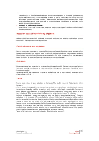 Telecom Italia S.p.A
Separate Financial Statements
Note 2
Accounting policies
330
A small portion of the offerings of packages of products and services in the mobile businesses are
contracts with a minimum contractual period between 24 and 30 months which include an enforced
termination penalty. For these contracts, the subscriber acquisition costs are capitalized under
“Intangible assets with a finite useful life” if the conditions for capitalization as described in the
related accounting policy are met.
• Revenues on construction contracts
Revenues on construction contracts are recognized based on the stage of completion (percentage of
completion method).
Research costs and advertising expenses
Research costs and advertising expenses are charged directly to the separate consolidated income
statement in the year in which they are incurred.
Finance income and expenses
Finance income and expenses are recognized on an accrual basis and include: interest accrued on the
related financial assets and liabilities using the effective interest rate method, the changes in fair value
of derivatives and other financial instruments measured at fair value through profit or loss, gains and
losses on foreign exchange and financial instruments (including derivatives).
Dividends
Dividends received are recognized in the separate income statement in the year in which they become
receivable following the resolution by the shareholders’ meeting for the distribution of dividends of the
investee companies.
Dividends payable are reported as a change in equity in the year in which they are approved by the
shareholders’ meeting.
Taxes
Income taxes include all taxes calculated on the basis of the taxable income of the companies of the
Company.
Income taxes are recognized in the separate income statement, except to the extent that they relate to
items directly charged or credited to equity, in which case the related tax is recognized in the relevant
equity reserves. In the Statement of comprehensive income the amount of income taxes relating to each
item included as “Other components of the Statement of comprehensive income” is indicated.
Deferred tax liabilities / assets are recognized using the “Balance sheet liability method”. They are
calculated on all temporary differences that arise between the tax base of an asset or liability and the
carrying amounts in the financial statements, except for non tax-deductible goodwill. Deferred tax assets
relating to unused tax loss carryforwards are recognized to the extent that it is probable that future
taxable income will be available against which they can be utilized. Current and deferred tax assets and
liabilities are offset when there is a legally enforceable right of offset. Deferred tax assets and liabilities
are determined based on enacted tax rates that are expected to apply to taxable income in the years in
which those temporary differences are expected to be recovered or settled.
Taxes, other than income taxes, are included in “Other operating expenses”.
 