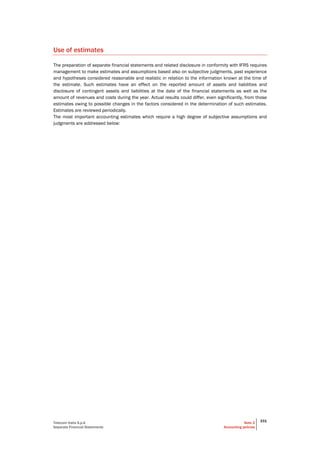 Telecom Italia S.p.A
Separate Financial Statements
Note 2
Accounting policies
331
Use of estimates
The preparation of separate financial statements and related disclosure in conformity with IFRS requires
management to make estimates and assumptions based also on subjective judgments, past experience
and hypotheses considered reasonable and realistic in relation to the information known at the time of
the estimate. Such estimates have an effect on the reported amount of assets and liabilities and
disclosure of contingent assets and liabilities at the date of the financial statements as well as the
amount of revenues and costs during the year. Actual results could differ, even significantly, from those
estimates owing to possible changes in the factors considered in the determination of such estimates.
Estimates are reviewed periodically.
The most important accounting estimates which require a high degree of subjective assumptions and
judgments are addressed below:
 